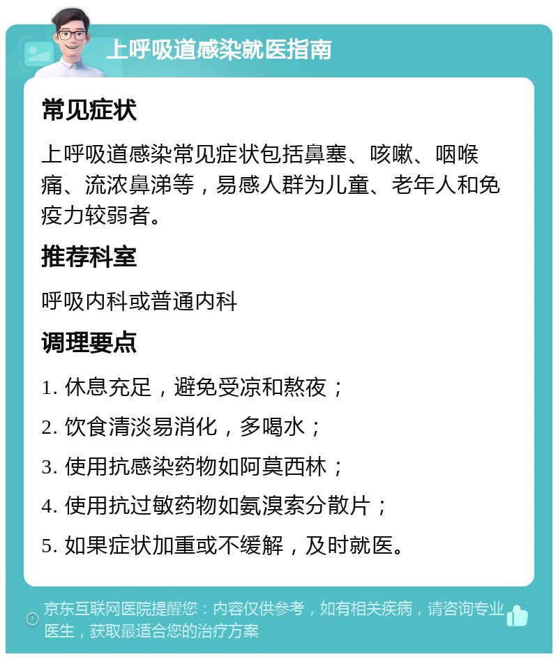 上呼吸道感染就医指南 常见症状 上呼吸道感染常见症状包括鼻塞、咳嗽、咽喉痛、流浓鼻涕等，易感人群为儿童、老年人和免疫力较弱者。 推荐科室 呼吸内科或普通内科 调理要点 1. 休息充足，避免受凉和熬夜； 2. 饮食清淡易消化，多喝水； 3. 使用抗感染药物如阿莫西林； 4. 使用抗过敏药物如氨溴索分散片； 5. 如果症状加重或不缓解，及时就医。