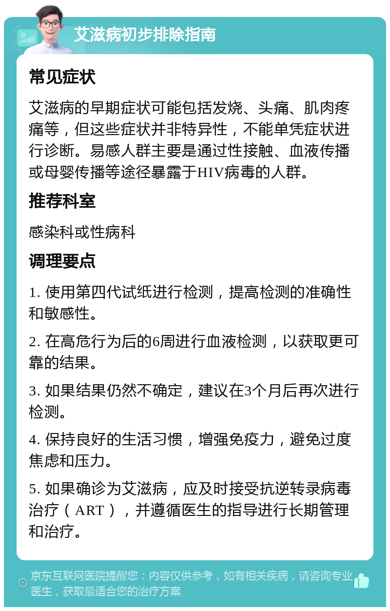 艾滋病初步排除指南 常见症状 艾滋病的早期症状可能包括发烧、头痛、肌肉疼痛等，但这些症状并非特异性，不能单凭症状进行诊断。易感人群主要是通过性接触、血液传播或母婴传播等途径暴露于HIV病毒的人群。 推荐科室 感染科或性病科 调理要点 1. 使用第四代试纸进行检测，提高检测的准确性和敏感性。 2. 在高危行为后的6周进行血液检测，以获取更可靠的结果。 3. 如果结果仍然不确定，建议在3个月后再次进行检测。 4. 保持良好的生活习惯，增强免疫力，避免过度焦虑和压力。 5. 如果确诊为艾滋病，应及时接受抗逆转录病毒治疗（ART），并遵循医生的指导进行长期管理和治疗。