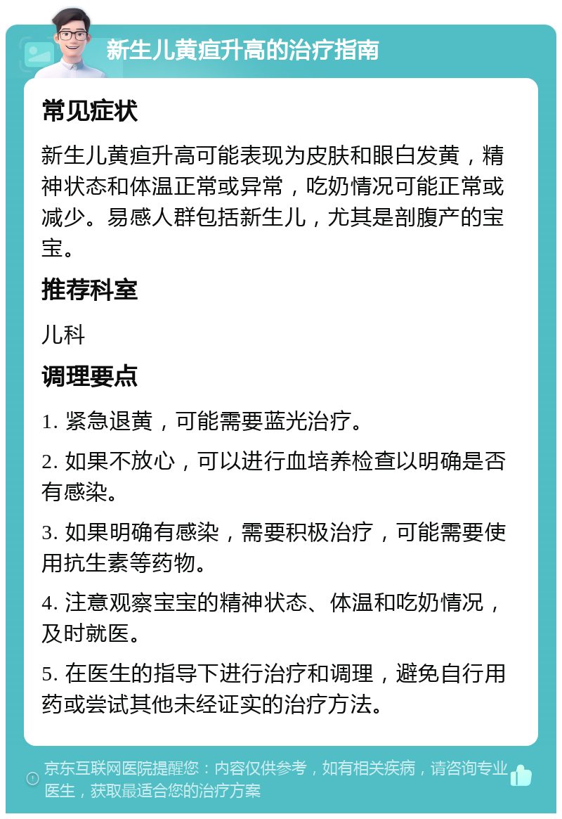 新生儿黄疸升高的治疗指南 常见症状 新生儿黄疸升高可能表现为皮肤和眼白发黄，精神状态和体温正常或异常，吃奶情况可能正常或减少。易感人群包括新生儿，尤其是剖腹产的宝宝。 推荐科室 儿科 调理要点 1. 紧急退黄，可能需要蓝光治疗。 2. 如果不放心，可以进行血培养检查以明确是否有感染。 3. 如果明确有感染，需要积极治疗，可能需要使用抗生素等药物。 4. 注意观察宝宝的精神状态、体温和吃奶情况，及时就医。 5. 在医生的指导下进行治疗和调理，避免自行用药或尝试其他未经证实的治疗方法。