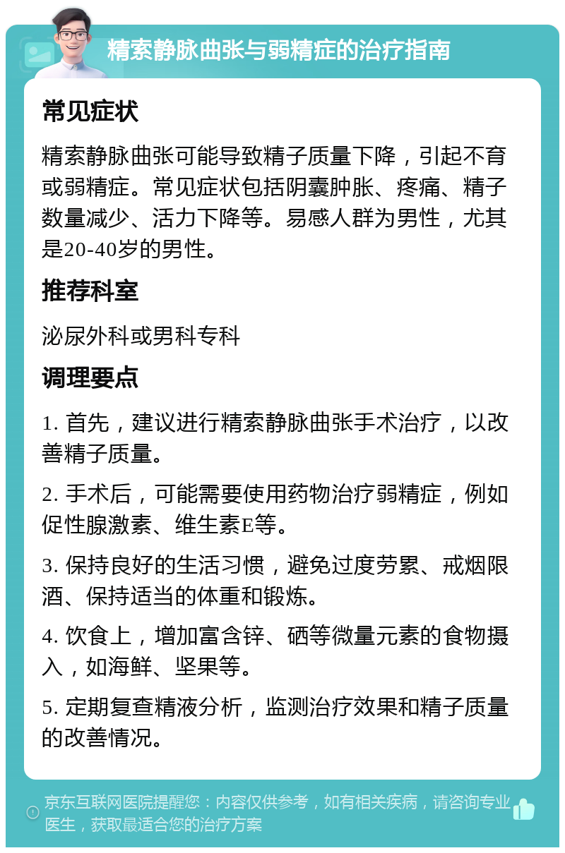 精索静脉曲张与弱精症的治疗指南 常见症状 精索静脉曲张可能导致精子质量下降，引起不育或弱精症。常见症状包括阴囊肿胀、疼痛、精子数量减少、活力下降等。易感人群为男性，尤其是20-40岁的男性。 推荐科室 泌尿外科或男科专科 调理要点 1. 首先，建议进行精索静脉曲张手术治疗，以改善精子质量。 2. 手术后，可能需要使用药物治疗弱精症，例如促性腺激素、维生素E等。 3. 保持良好的生活习惯，避免过度劳累、戒烟限酒、保持适当的体重和锻炼。 4. 饮食上，增加富含锌、硒等微量元素的食物摄入，如海鲜、坚果等。 5. 定期复查精液分析，监测治疗效果和精子质量的改善情况。