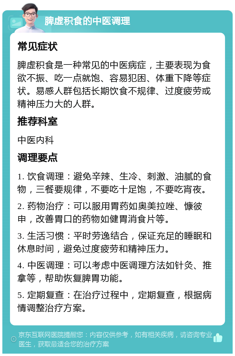 脾虚积食的中医调理 常见症状 脾虚积食是一种常见的中医病症，主要表现为食欲不振、吃一点就饱、容易犯困、体重下降等症状。易感人群包括长期饮食不规律、过度疲劳或精神压力大的人群。 推荐科室 中医内科 调理要点 1. 饮食调理：避免辛辣、生冷、刺激、油腻的食物，三餐要规律，不要吃十足饱，不要吃宵夜。 2. 药物治疗：可以服用胃药如奥美拉唑、慷彼申，改善胃口的药物如健胃消食片等。 3. 生活习惯：平时劳逸结合，保证充足的睡眠和休息时间，避免过度疲劳和精神压力。 4. 中医调理：可以考虑中医调理方法如针灸、推拿等，帮助恢复脾胃功能。 5. 定期复查：在治疗过程中，定期复查，根据病情调整治疗方案。