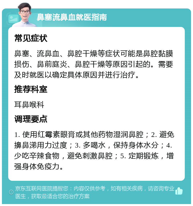 鼻塞流鼻血就医指南 常见症状 鼻塞、流鼻血、鼻腔干燥等症状可能是鼻腔黏膜损伤、鼻前庭炎、鼻腔干燥等原因引起的。需要及时就医以确定具体原因并进行治疗。 推荐科室 耳鼻喉科 调理要点 1. 使用红霉素眼膏或其他药物湿润鼻腔；2. 避免擤鼻涕用力过度；3. 多喝水，保持身体水分；4. 少吃辛辣食物，避免刺激鼻腔；5. 定期锻炼，增强身体免疫力。