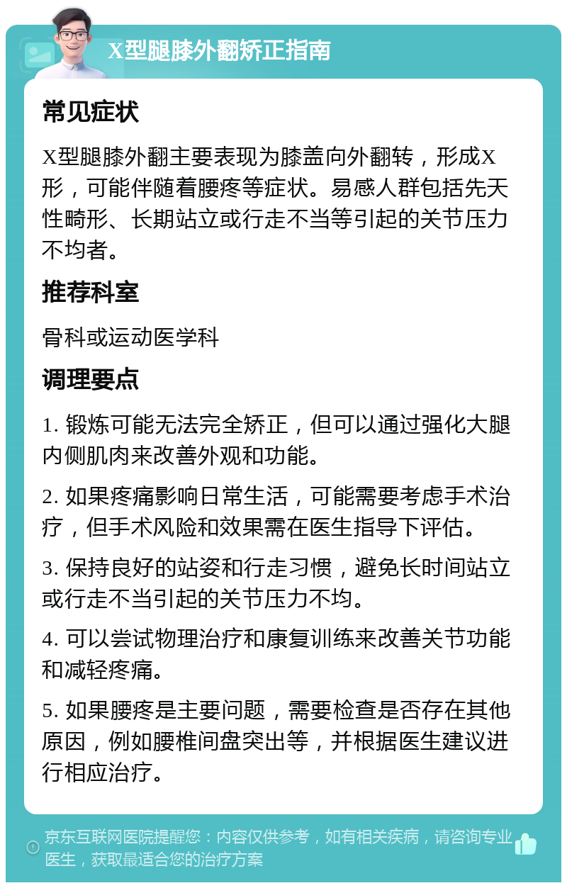 X型腿膝外翻矫正指南 常见症状 X型腿膝外翻主要表现为膝盖向外翻转，形成X形，可能伴随着腰疼等症状。易感人群包括先天性畸形、长期站立或行走不当等引起的关节压力不均者。 推荐科室 骨科或运动医学科 调理要点 1. 锻炼可能无法完全矫正，但可以通过强化大腿内侧肌肉来改善外观和功能。 2. 如果疼痛影响日常生活，可能需要考虑手术治疗，但手术风险和效果需在医生指导下评估。 3. 保持良好的站姿和行走习惯，避免长时间站立或行走不当引起的关节压力不均。 4. 可以尝试物理治疗和康复训练来改善关节功能和减轻疼痛。 5. 如果腰疼是主要问题，需要检查是否存在其他原因，例如腰椎间盘突出等，并根据医生建议进行相应治疗。