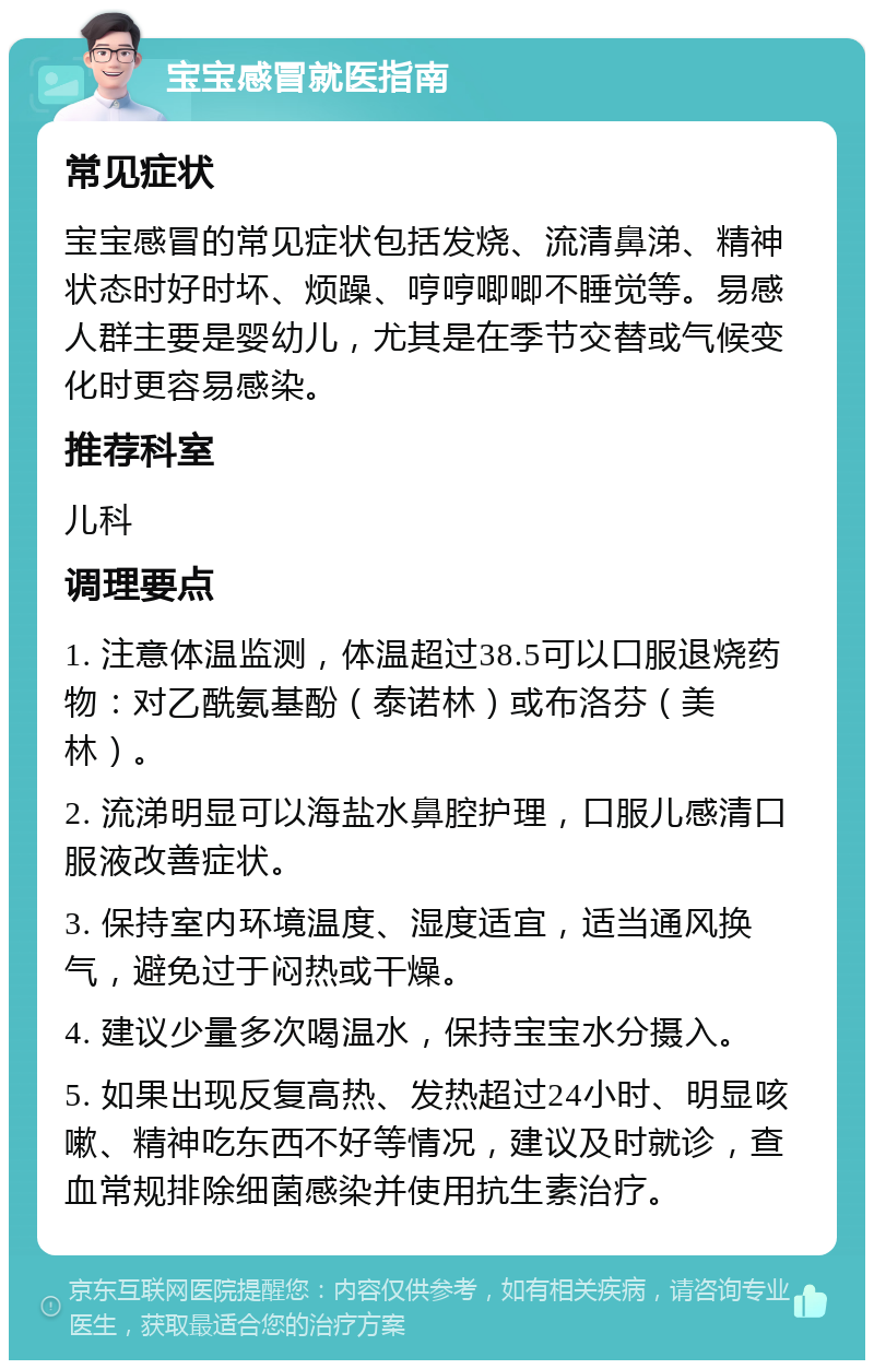 宝宝感冒就医指南 常见症状 宝宝感冒的常见症状包括发烧、流清鼻涕、精神状态时好时坏、烦躁、哼哼唧唧不睡觉等。易感人群主要是婴幼儿，尤其是在季节交替或气候变化时更容易感染。 推荐科室 儿科 调理要点 1. 注意体温监测，体温超过38.5可以口服退烧药物：对乙酰氨基酚（泰诺林）或布洛芬（美林）。 2. 流涕明显可以海盐水鼻腔护理，口服儿感清口服液改善症状。 3. 保持室内环境温度、湿度适宜，适当通风换气，避免过于闷热或干燥。 4. 建议少量多次喝温水，保持宝宝水分摄入。 5. 如果出现反复高热、发热超过24小时、明显咳嗽、精神吃东西不好等情况，建议及时就诊，查血常规排除细菌感染并使用抗生素治疗。