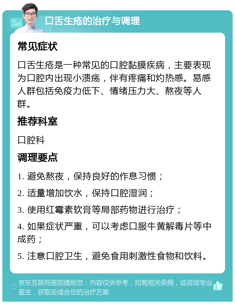 口舌生疮的治疗与调理 常见症状 口舌生疮是一种常见的口腔黏膜疾病，主要表现为口腔内出现小溃疡，伴有疼痛和灼热感。易感人群包括免疫力低下、情绪压力大、熬夜等人群。 推荐科室 口腔科 调理要点 1. 避免熬夜，保持良好的作息习惯； 2. 适量增加饮水，保持口腔湿润； 3. 使用红霉素软膏等局部药物进行治疗； 4. 如果症状严重，可以考虑口服牛黄解毒片等中成药； 5. 注意口腔卫生，避免食用刺激性食物和饮料。