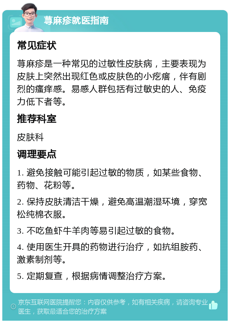 荨麻疹就医指南 常见症状 荨麻疹是一种常见的过敏性皮肤病，主要表现为皮肤上突然出现红色或皮肤色的小疙瘩，伴有剧烈的瘙痒感。易感人群包括有过敏史的人、免疫力低下者等。 推荐科室 皮肤科 调理要点 1. 避免接触可能引起过敏的物质，如某些食物、药物、花粉等。 2. 保持皮肤清洁干燥，避免高温潮湿环境，穿宽松纯棉衣服。 3. 不吃鱼虾牛羊肉等易引起过敏的食物。 4. 使用医生开具的药物进行治疗，如抗组胺药、激素制剂等。 5. 定期复查，根据病情调整治疗方案。