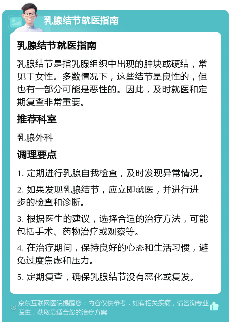 乳腺结节就医指南 乳腺结节就医指南 乳腺结节是指乳腺组织中出现的肿块或硬结，常见于女性。多数情况下，这些结节是良性的，但也有一部分可能是恶性的。因此，及时就医和定期复查非常重要。 推荐科室 乳腺外科 调理要点 1. 定期进行乳腺自我检查，及时发现异常情况。 2. 如果发现乳腺结节，应立即就医，并进行进一步的检查和诊断。 3. 根据医生的建议，选择合适的治疗方法，可能包括手术、药物治疗或观察等。 4. 在治疗期间，保持良好的心态和生活习惯，避免过度焦虑和压力。 5. 定期复查，确保乳腺结节没有恶化或复发。