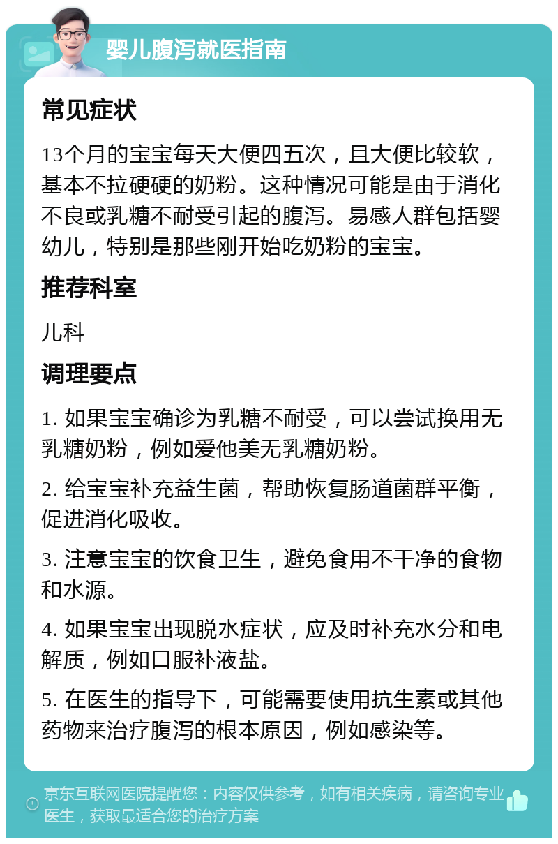 婴儿腹泻就医指南 常见症状 13个月的宝宝每天大便四五次，且大便比较软，基本不拉硬硬的奶粉。这种情况可能是由于消化不良或乳糖不耐受引起的腹泻。易感人群包括婴幼儿，特别是那些刚开始吃奶粉的宝宝。 推荐科室 儿科 调理要点 1. 如果宝宝确诊为乳糖不耐受，可以尝试换用无乳糖奶粉，例如爱他美无乳糖奶粉。 2. 给宝宝补充益生菌，帮助恢复肠道菌群平衡，促进消化吸收。 3. 注意宝宝的饮食卫生，避免食用不干净的食物和水源。 4. 如果宝宝出现脱水症状，应及时补充水分和电解质，例如口服补液盐。 5. 在医生的指导下，可能需要使用抗生素或其他药物来治疗腹泻的根本原因，例如感染等。