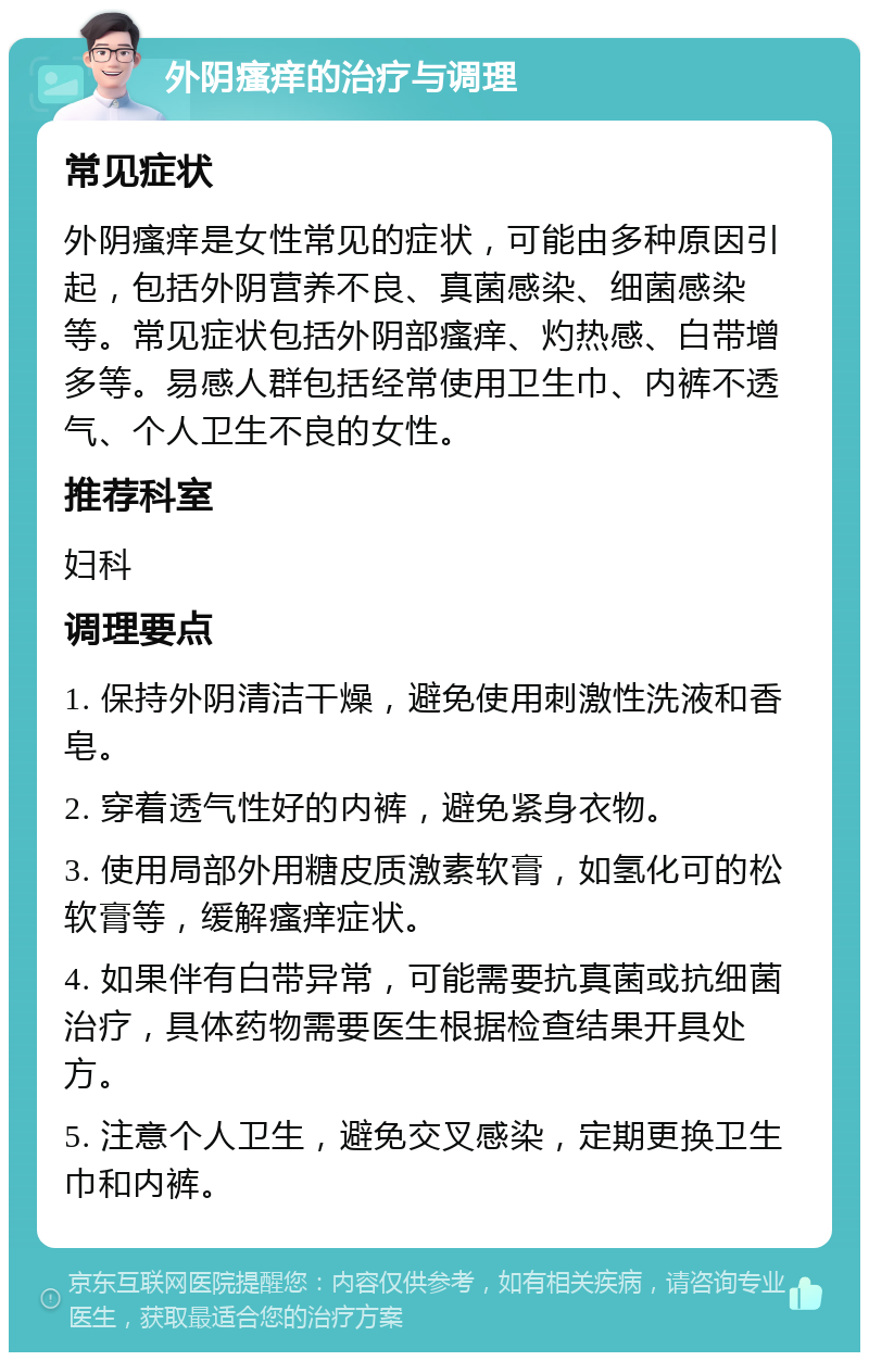 外阴瘙痒的治疗与调理 常见症状 外阴瘙痒是女性常见的症状，可能由多种原因引起，包括外阴营养不良、真菌感染、细菌感染等。常见症状包括外阴部瘙痒、灼热感、白带增多等。易感人群包括经常使用卫生巾、内裤不透气、个人卫生不良的女性。 推荐科室 妇科 调理要点 1. 保持外阴清洁干燥，避免使用刺激性洗液和香皂。 2. 穿着透气性好的内裤，避免紧身衣物。 3. 使用局部外用糖皮质激素软膏，如氢化可的松软膏等，缓解瘙痒症状。 4. 如果伴有白带异常，可能需要抗真菌或抗细菌治疗，具体药物需要医生根据检查结果开具处方。 5. 注意个人卫生，避免交叉感染，定期更换卫生巾和内裤。