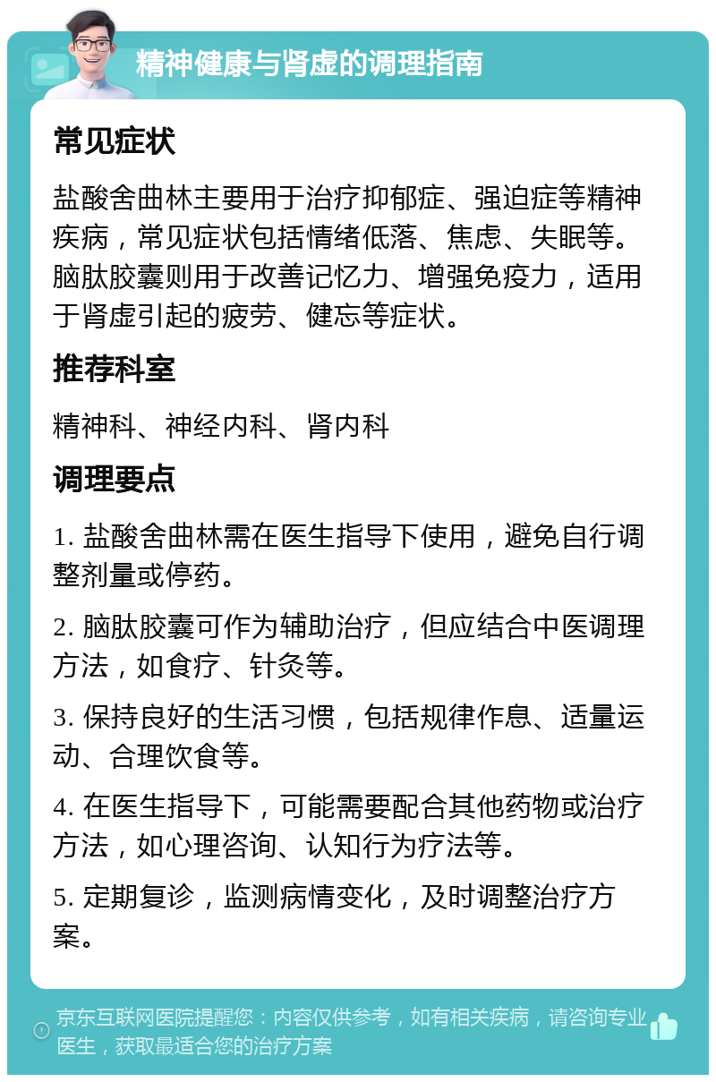 精神健康与肾虚的调理指南 常见症状 盐酸舍曲林主要用于治疗抑郁症、强迫症等精神疾病，常见症状包括情绪低落、焦虑、失眠等。脑肽胶囊则用于改善记忆力、增强免疫力，适用于肾虚引起的疲劳、健忘等症状。 推荐科室 精神科、神经内科、肾内科 调理要点 1. 盐酸舍曲林需在医生指导下使用，避免自行调整剂量或停药。 2. 脑肽胶囊可作为辅助治疗，但应结合中医调理方法，如食疗、针灸等。 3. 保持良好的生活习惯，包括规律作息、适量运动、合理饮食等。 4. 在医生指导下，可能需要配合其他药物或治疗方法，如心理咨询、认知行为疗法等。 5. 定期复诊，监测病情变化，及时调整治疗方案。