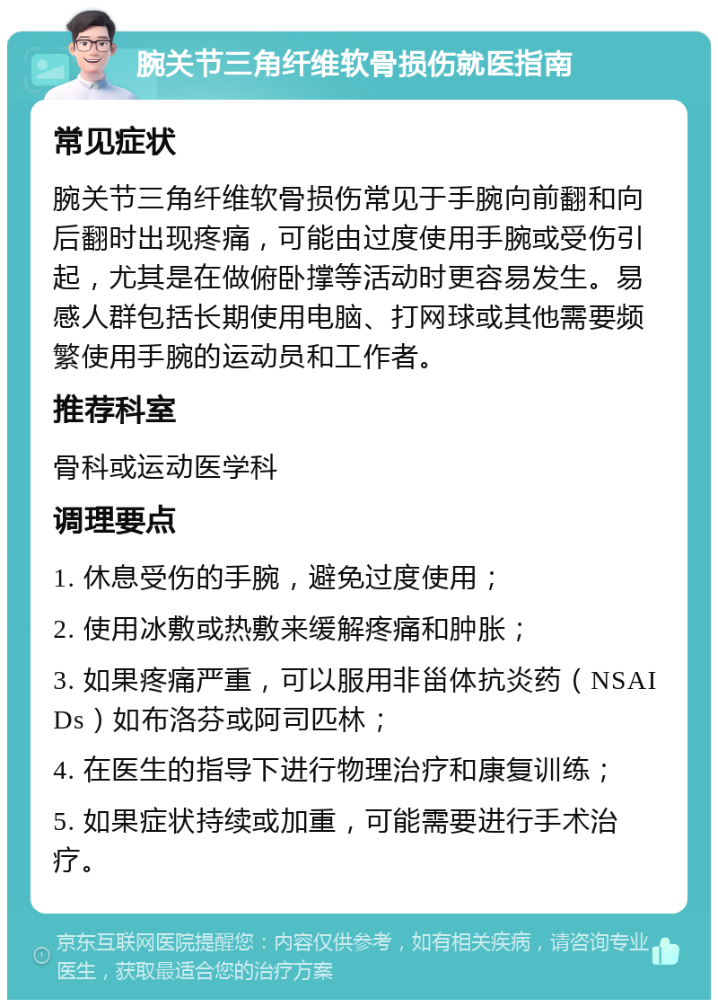 腕关节三角纤维软骨损伤就医指南 常见症状 腕关节三角纤维软骨损伤常见于手腕向前翻和向后翻时出现疼痛，可能由过度使用手腕或受伤引起，尤其是在做俯卧撑等活动时更容易发生。易感人群包括长期使用电脑、打网球或其他需要频繁使用手腕的运动员和工作者。 推荐科室 骨科或运动医学科 调理要点 1. 休息受伤的手腕，避免过度使用； 2. 使用冰敷或热敷来缓解疼痛和肿胀； 3. 如果疼痛严重，可以服用非甾体抗炎药（NSAIDs）如布洛芬或阿司匹林； 4. 在医生的指导下进行物理治疗和康复训练； 5. 如果症状持续或加重，可能需要进行手术治疗。