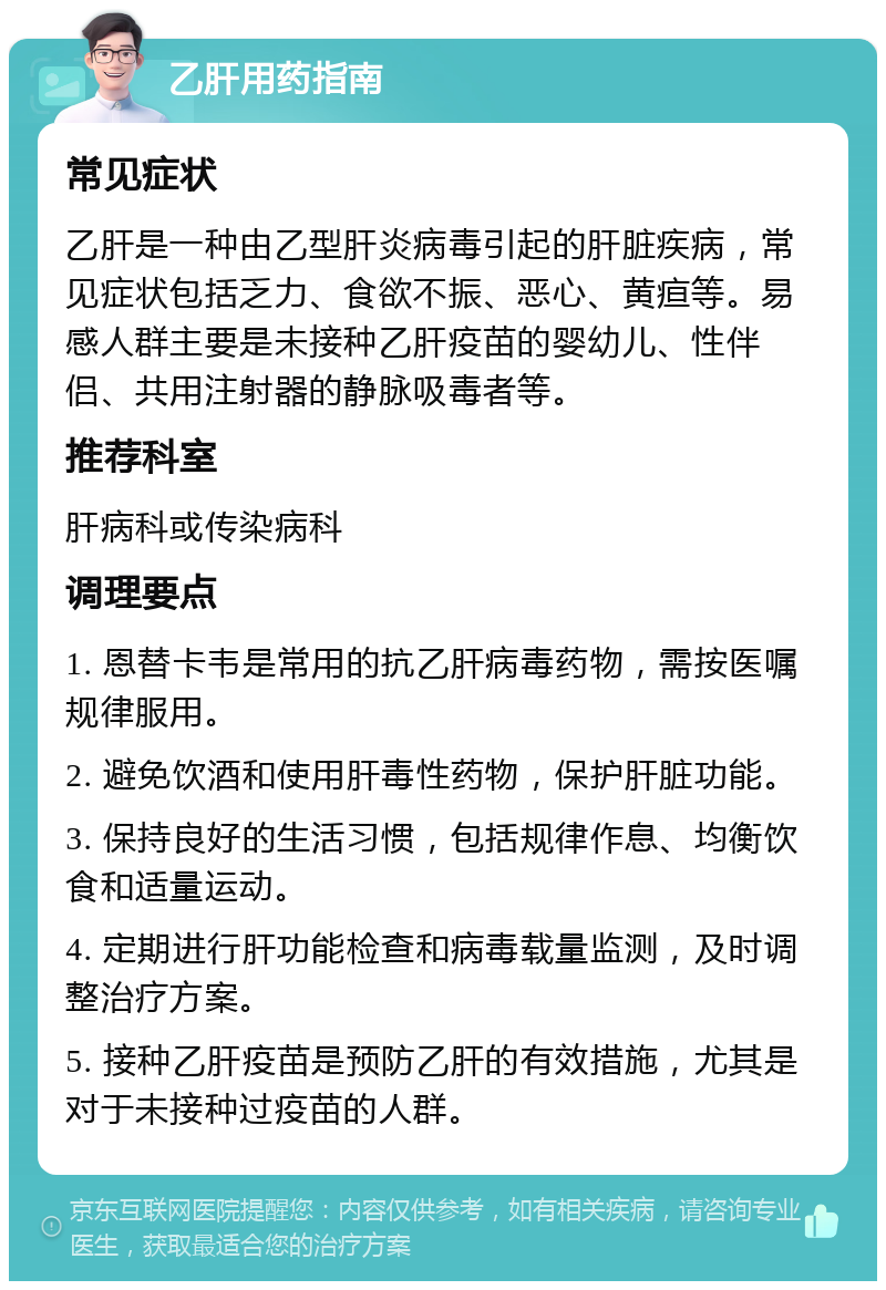 乙肝用药指南 常见症状 乙肝是一种由乙型肝炎病毒引起的肝脏疾病，常见症状包括乏力、食欲不振、恶心、黄疸等。易感人群主要是未接种乙肝疫苗的婴幼儿、性伴侣、共用注射器的静脉吸毒者等。 推荐科室 肝病科或传染病科 调理要点 1. 恩替卡韦是常用的抗乙肝病毒药物，需按医嘱规律服用。 2. 避免饮酒和使用肝毒性药物，保护肝脏功能。 3. 保持良好的生活习惯，包括规律作息、均衡饮食和适量运动。 4. 定期进行肝功能检查和病毒载量监测，及时调整治疗方案。 5. 接种乙肝疫苗是预防乙肝的有效措施，尤其是对于未接种过疫苗的人群。