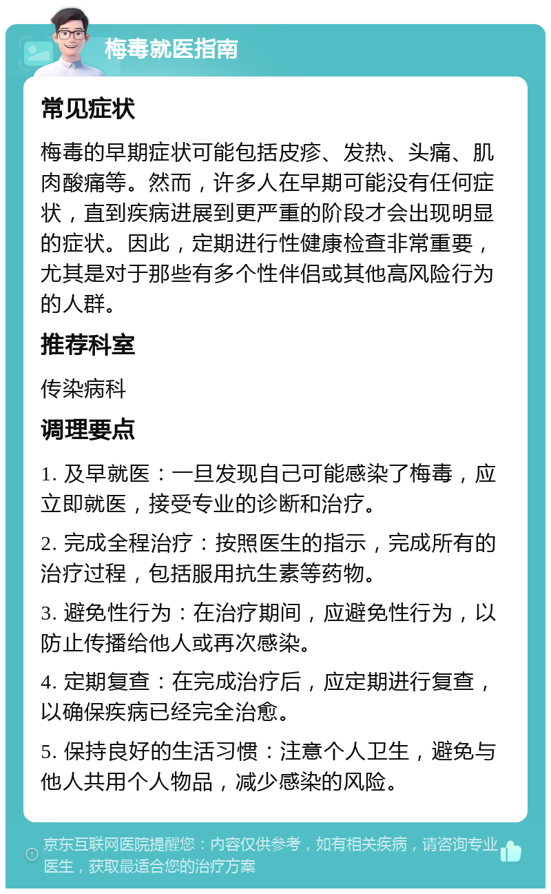 梅毒就医指南 常见症状 梅毒的早期症状可能包括皮疹、发热、头痛、肌肉酸痛等。然而，许多人在早期可能没有任何症状，直到疾病进展到更严重的阶段才会出现明显的症状。因此，定期进行性健康检查非常重要，尤其是对于那些有多个性伴侣或其他高风险行为的人群。 推荐科室 传染病科 调理要点 1. 及早就医：一旦发现自己可能感染了梅毒，应立即就医，接受专业的诊断和治疗。 2. 完成全程治疗：按照医生的指示，完成所有的治疗过程，包括服用抗生素等药物。 3. 避免性行为：在治疗期间，应避免性行为，以防止传播给他人或再次感染。 4. 定期复查：在完成治疗后，应定期进行复查，以确保疾病已经完全治愈。 5. 保持良好的生活习惯：注意个人卫生，避免与他人共用个人物品，减少感染的风险。