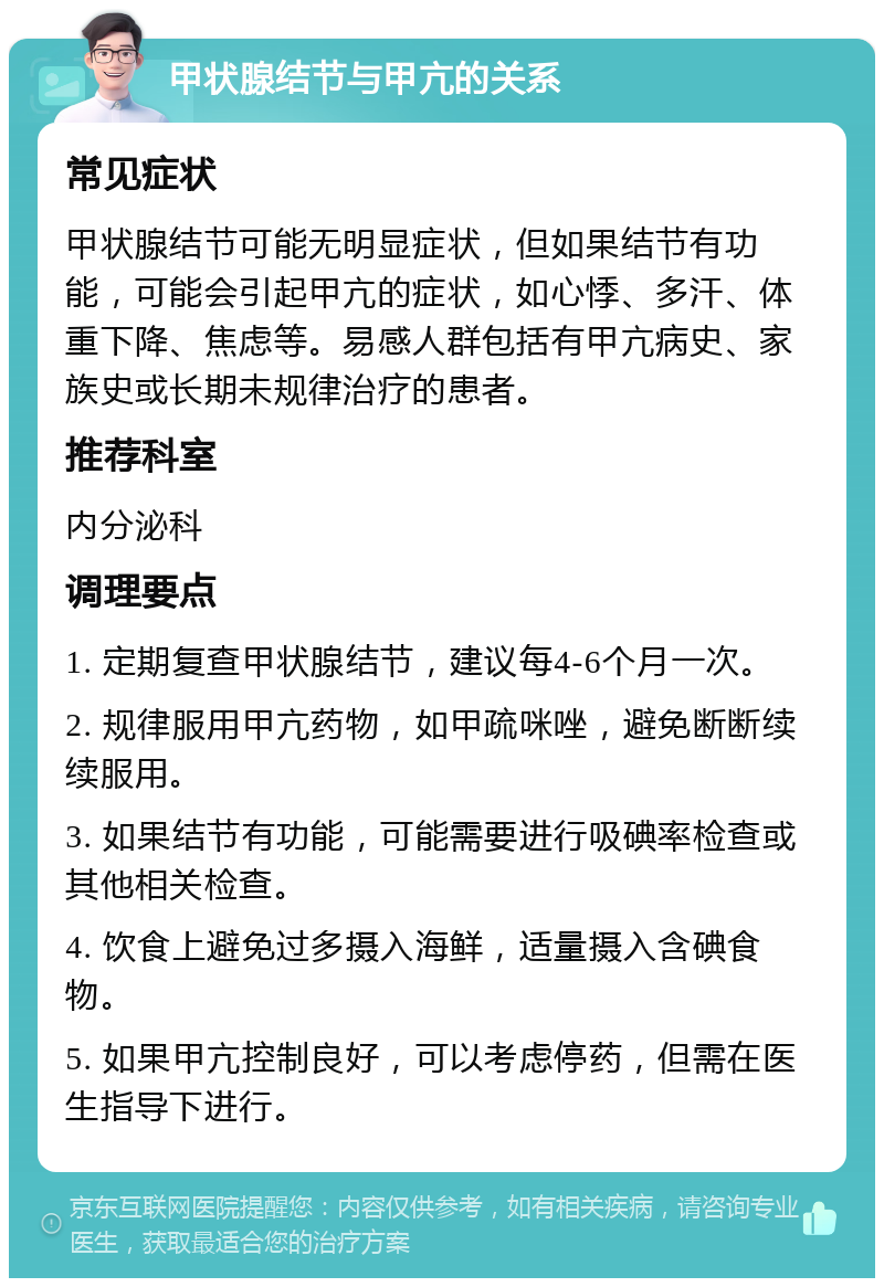 甲状腺结节与甲亢的关系 常见症状 甲状腺结节可能无明显症状，但如果结节有功能，可能会引起甲亢的症状，如心悸、多汗、体重下降、焦虑等。易感人群包括有甲亢病史、家族史或长期未规律治疗的患者。 推荐科室 内分泌科 调理要点 1. 定期复查甲状腺结节，建议每4-6个月一次。 2. 规律服用甲亢药物，如甲疏咪唑，避免断断续续服用。 3. 如果结节有功能，可能需要进行吸碘率检查或其他相关检查。 4. 饮食上避免过多摄入海鲜，适量摄入含碘食物。 5. 如果甲亢控制良好，可以考虑停药，但需在医生指导下进行。