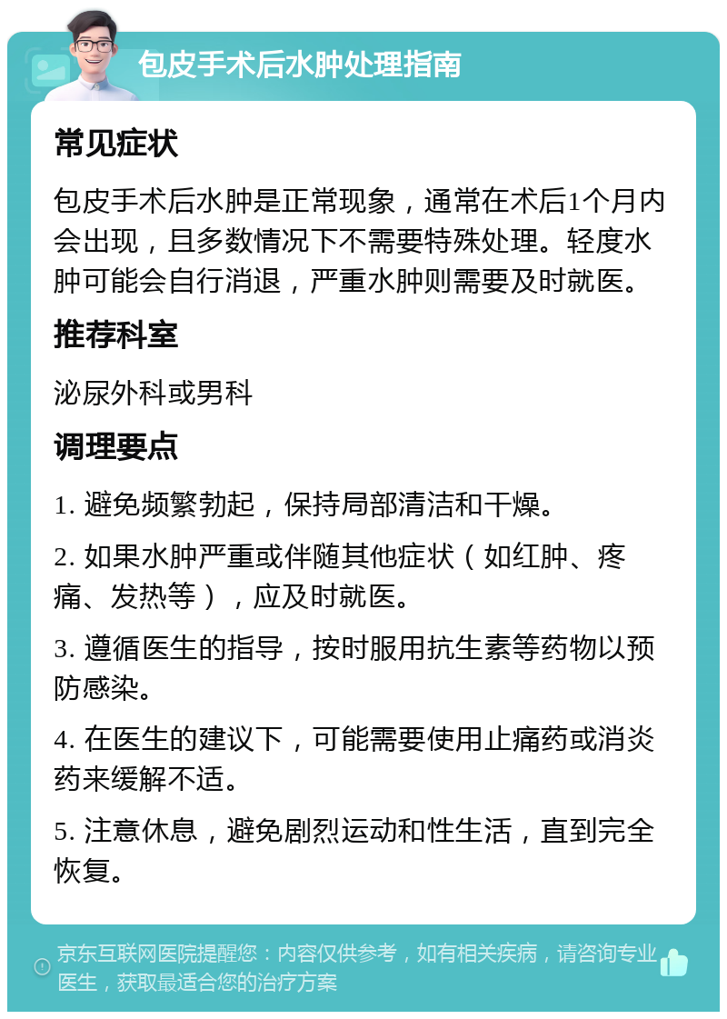 包皮手术后水肿处理指南 常见症状 包皮手术后水肿是正常现象，通常在术后1个月内会出现，且多数情况下不需要特殊处理。轻度水肿可能会自行消退，严重水肿则需要及时就医。 推荐科室 泌尿外科或男科 调理要点 1. 避免频繁勃起，保持局部清洁和干燥。 2. 如果水肿严重或伴随其他症状（如红肿、疼痛、发热等），应及时就医。 3. 遵循医生的指导，按时服用抗生素等药物以预防感染。 4. 在医生的建议下，可能需要使用止痛药或消炎药来缓解不适。 5. 注意休息，避免剧烈运动和性生活，直到完全恢复。