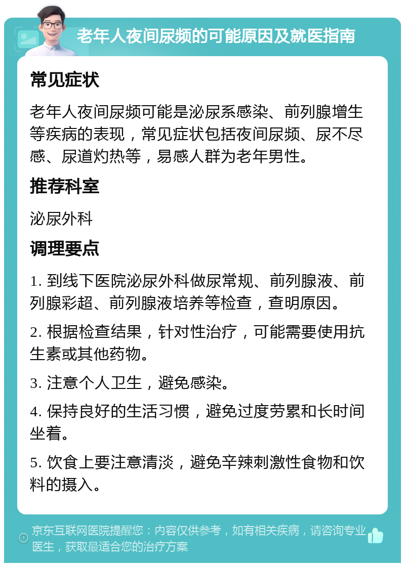 老年人夜间尿频的可能原因及就医指南 常见症状 老年人夜间尿频可能是泌尿系感染、前列腺增生等疾病的表现，常见症状包括夜间尿频、尿不尽感、尿道灼热等，易感人群为老年男性。 推荐科室 泌尿外科 调理要点 1. 到线下医院泌尿外科做尿常规、前列腺液、前列腺彩超、前列腺液培养等检查，查明原因。 2. 根据检查结果，针对性治疗，可能需要使用抗生素或其他药物。 3. 注意个人卫生，避免感染。 4. 保持良好的生活习惯，避免过度劳累和长时间坐着。 5. 饮食上要注意清淡，避免辛辣刺激性食物和饮料的摄入。