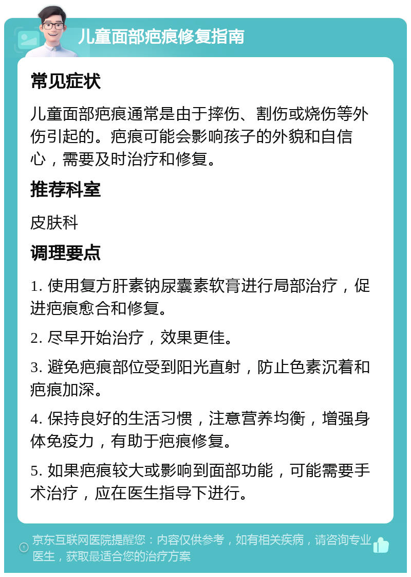 儿童面部疤痕修复指南 常见症状 儿童面部疤痕通常是由于摔伤、割伤或烧伤等外伤引起的。疤痕可能会影响孩子的外貌和自信心，需要及时治疗和修复。 推荐科室 皮肤科 调理要点 1. 使用复方肝素钠尿囊素软膏进行局部治疗，促进疤痕愈合和修复。 2. 尽早开始治疗，效果更佳。 3. 避免疤痕部位受到阳光直射，防止色素沉着和疤痕加深。 4. 保持良好的生活习惯，注意营养均衡，增强身体免疫力，有助于疤痕修复。 5. 如果疤痕较大或影响到面部功能，可能需要手术治疗，应在医生指导下进行。