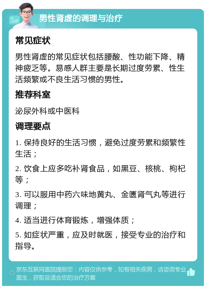 男性肾虚的调理与治疗 常见症状 男性肾虚的常见症状包括腰酸、性功能下降、精神疲乏等。易感人群主要是长期过度劳累、性生活频繁或不良生活习惯的男性。 推荐科室 泌尿外科或中医科 调理要点 1. 保持良好的生活习惯，避免过度劳累和频繁性生活； 2. 饮食上应多吃补肾食品，如黑豆、核桃、枸杞等； 3. 可以服用中药六味地黄丸、金匮肾气丸等进行调理； 4. 适当进行体育锻炼，增强体质； 5. 如症状严重，应及时就医，接受专业的治疗和指导。