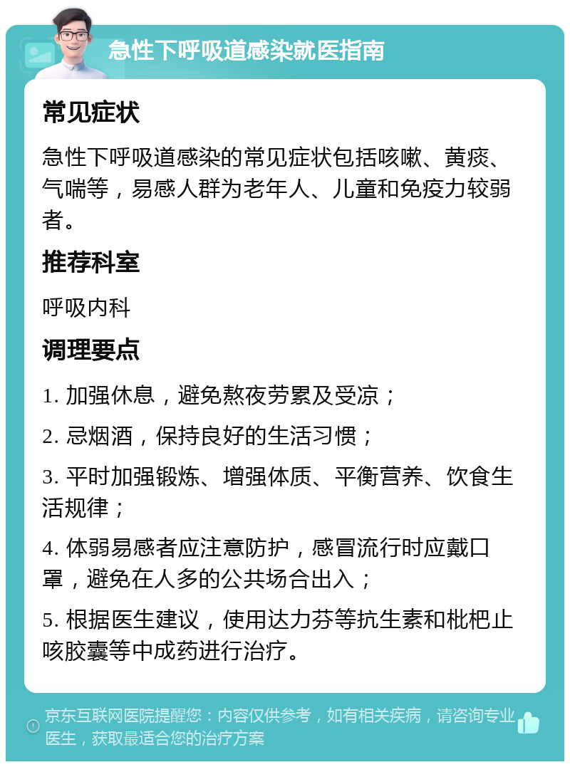 急性下呼吸道感染就医指南 常见症状 急性下呼吸道感染的常见症状包括咳嗽、黄痰、气喘等，易感人群为老年人、儿童和免疫力较弱者。 推荐科室 呼吸内科 调理要点 1. 加强休息，避免熬夜劳累及受凉； 2. 忌烟酒，保持良好的生活习惯； 3. 平时加强锻炼、增强体质、平衡营养、饮食生活规律； 4. 体弱易感者应注意防护，感冒流行时应戴口罩，避免在人多的公共场合出入； 5. 根据医生建议，使用达力芬等抗生素和枇杷止咳胶囊等中成药进行治疗。