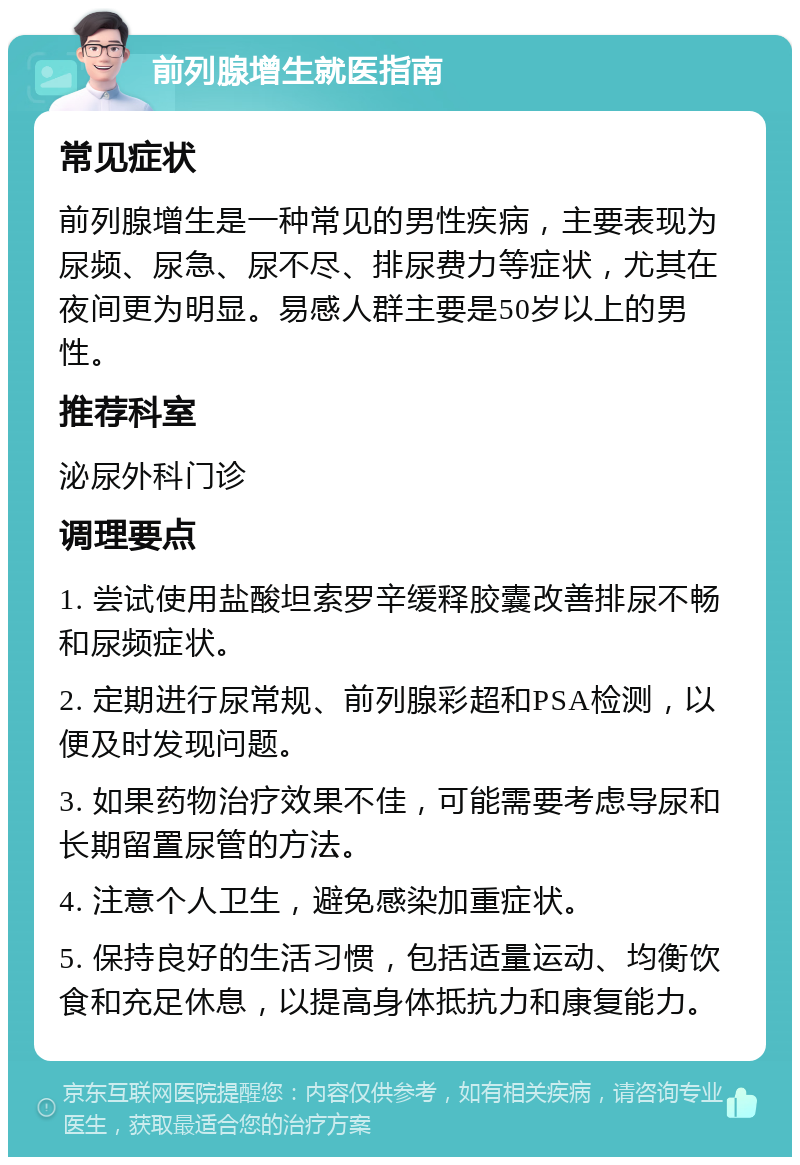 前列腺增生就医指南 常见症状 前列腺增生是一种常见的男性疾病，主要表现为尿频、尿急、尿不尽、排尿费力等症状，尤其在夜间更为明显。易感人群主要是50岁以上的男性。 推荐科室 泌尿外科门诊 调理要点 1. 尝试使用盐酸坦索罗辛缓释胶囊改善排尿不畅和尿频症状。 2. 定期进行尿常规、前列腺彩超和PSA检测，以便及时发现问题。 3. 如果药物治疗效果不佳，可能需要考虑导尿和长期留置尿管的方法。 4. 注意个人卫生，避免感染加重症状。 5. 保持良好的生活习惯，包括适量运动、均衡饮食和充足休息，以提高身体抵抗力和康复能力。