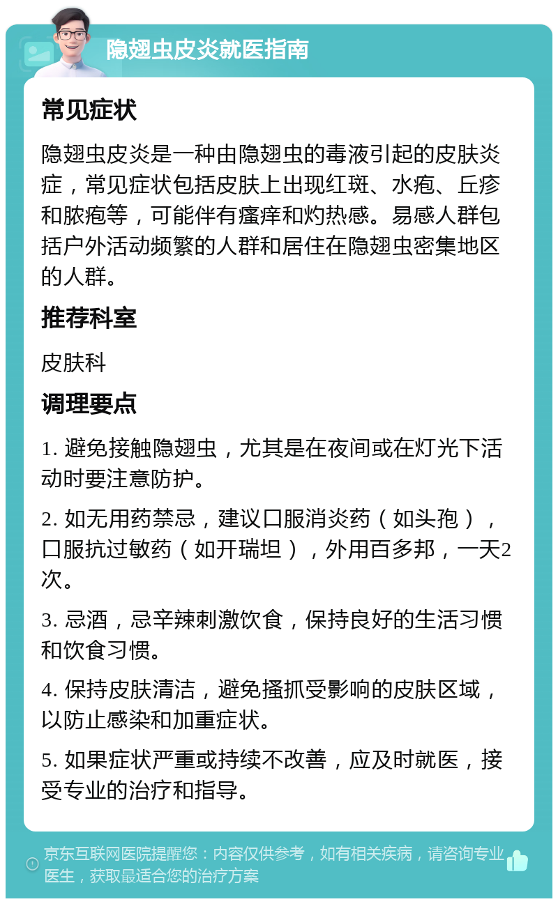 隐翅虫皮炎就医指南 常见症状 隐翅虫皮炎是一种由隐翅虫的毒液引起的皮肤炎症，常见症状包括皮肤上出现红斑、水疱、丘疹和脓疱等，可能伴有瘙痒和灼热感。易感人群包括户外活动频繁的人群和居住在隐翅虫密集地区的人群。 推荐科室 皮肤科 调理要点 1. 避免接触隐翅虫，尤其是在夜间或在灯光下活动时要注意防护。 2. 如无用药禁忌，建议口服消炎药（如头孢），口服抗过敏药（如开瑞坦），外用百多邦，一天2次。 3. 忌酒，忌辛辣刺激饮食，保持良好的生活习惯和饮食习惯。 4. 保持皮肤清洁，避免搔抓受影响的皮肤区域，以防止感染和加重症状。 5. 如果症状严重或持续不改善，应及时就医，接受专业的治疗和指导。