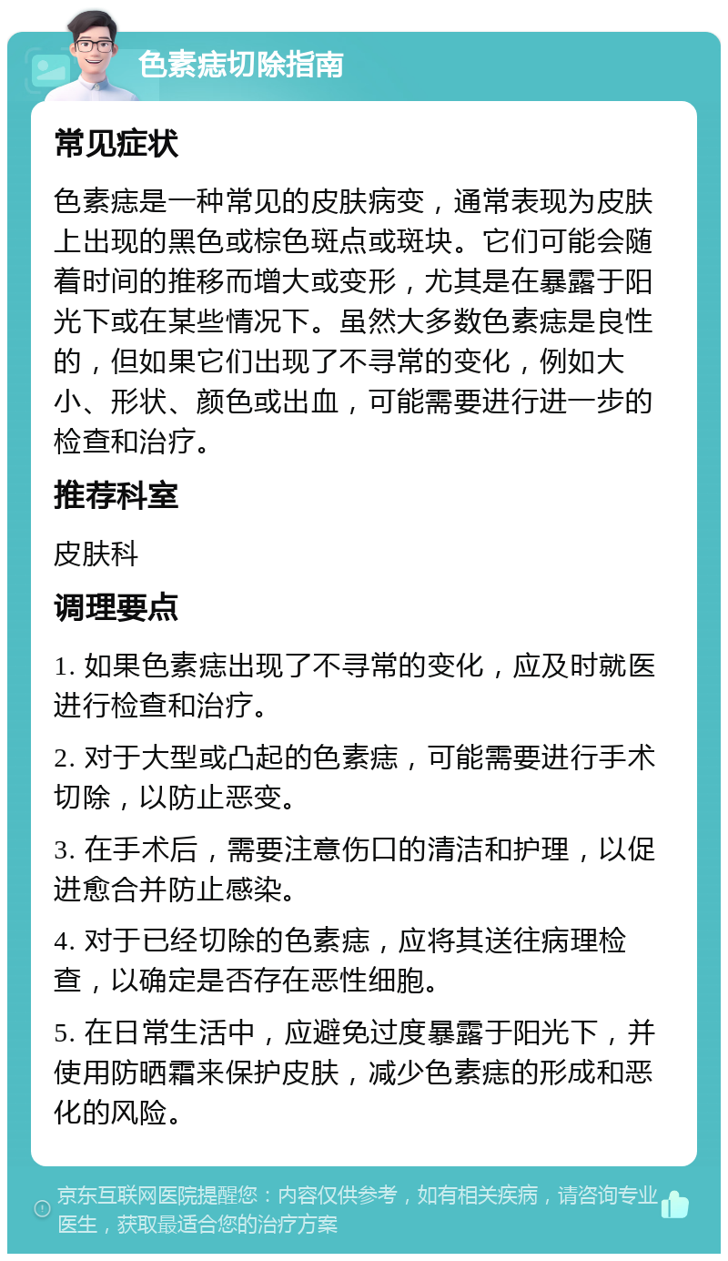 色素痣切除指南 常见症状 色素痣是一种常见的皮肤病变，通常表现为皮肤上出现的黑色或棕色斑点或斑块。它们可能会随着时间的推移而增大或变形，尤其是在暴露于阳光下或在某些情况下。虽然大多数色素痣是良性的，但如果它们出现了不寻常的变化，例如大小、形状、颜色或出血，可能需要进行进一步的检查和治疗。 推荐科室 皮肤科 调理要点 1. 如果色素痣出现了不寻常的变化，应及时就医进行检查和治疗。 2. 对于大型或凸起的色素痣，可能需要进行手术切除，以防止恶变。 3. 在手术后，需要注意伤口的清洁和护理，以促进愈合并防止感染。 4. 对于已经切除的色素痣，应将其送往病理检查，以确定是否存在恶性细胞。 5. 在日常生活中，应避免过度暴露于阳光下，并使用防晒霜来保护皮肤，减少色素痣的形成和恶化的风险。