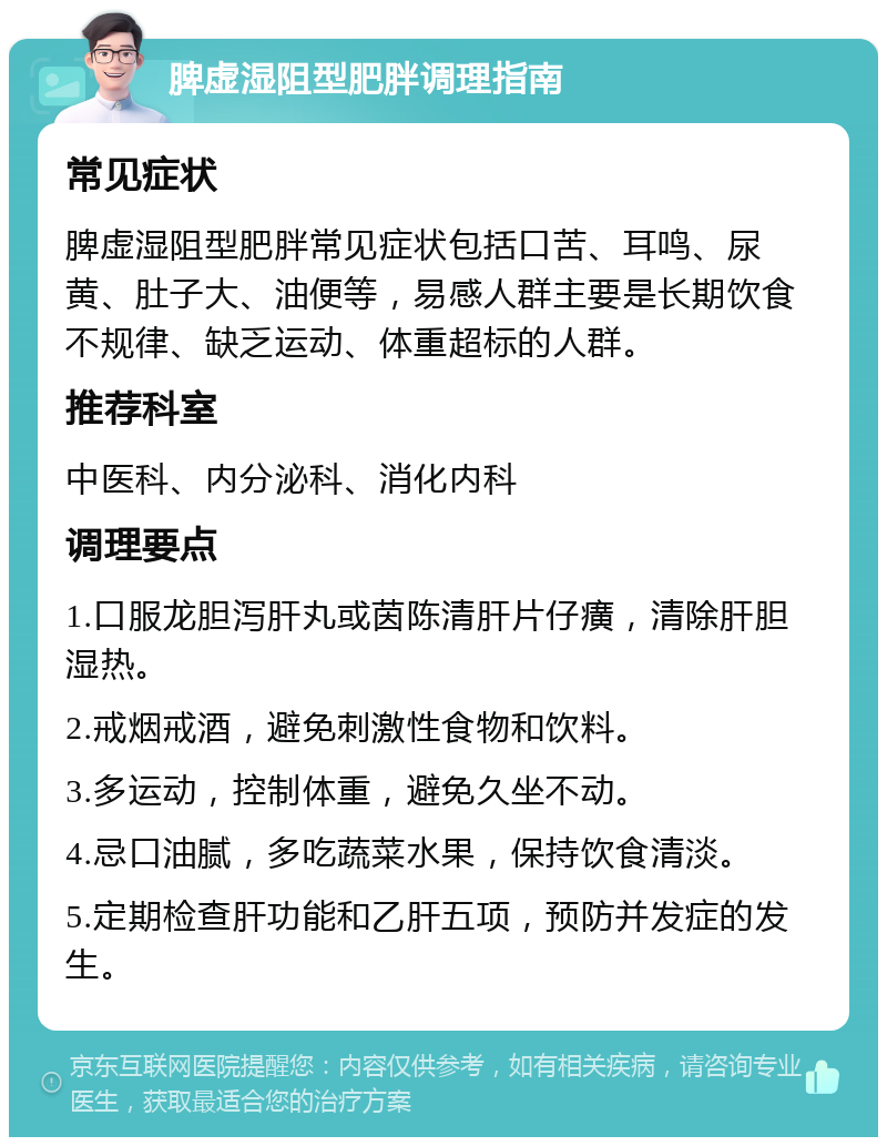 脾虚湿阻型肥胖调理指南 常见症状 脾虚湿阻型肥胖常见症状包括口苦、耳鸣、尿黄、肚子大、油便等，易感人群主要是长期饮食不规律、缺乏运动、体重超标的人群。 推荐科室 中医科、内分泌科、消化内科 调理要点 1.口服龙胆泻肝丸或茵陈清肝片仔癀，清除肝胆湿热。 2.戒烟戒酒，避免刺激性食物和饮料。 3.多运动，控制体重，避免久坐不动。 4.忌口油腻，多吃蔬菜水果，保持饮食清淡。 5.定期检查肝功能和乙肝五项，预防并发症的发生。