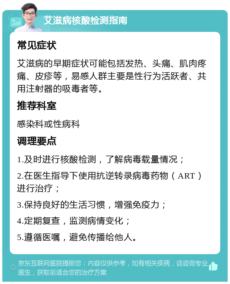 艾滋病核酸检测指南 常见症状 艾滋病的早期症状可能包括发热、头痛、肌肉疼痛、皮疹等，易感人群主要是性行为活跃者、共用注射器的吸毒者等。 推荐科室 感染科或性病科 调理要点 1.及时进行核酸检测，了解病毒载量情况； 2.在医生指导下使用抗逆转录病毒药物（ART）进行治疗； 3.保持良好的生活习惯，增强免疫力； 4.定期复查，监测病情变化； 5.遵循医嘱，避免传播给他人。