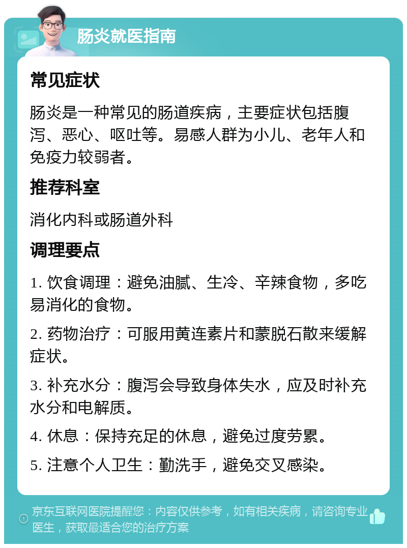 肠炎就医指南 常见症状 肠炎是一种常见的肠道疾病，主要症状包括腹泻、恶心、呕吐等。易感人群为小儿、老年人和免疫力较弱者。 推荐科室 消化内科或肠道外科 调理要点 1. 饮食调理：避免油腻、生冷、辛辣食物，多吃易消化的食物。 2. 药物治疗：可服用黄连素片和蒙脱石散来缓解症状。 3. 补充水分：腹泻会导致身体失水，应及时补充水分和电解质。 4. 休息：保持充足的休息，避免过度劳累。 5. 注意个人卫生：勤洗手，避免交叉感染。