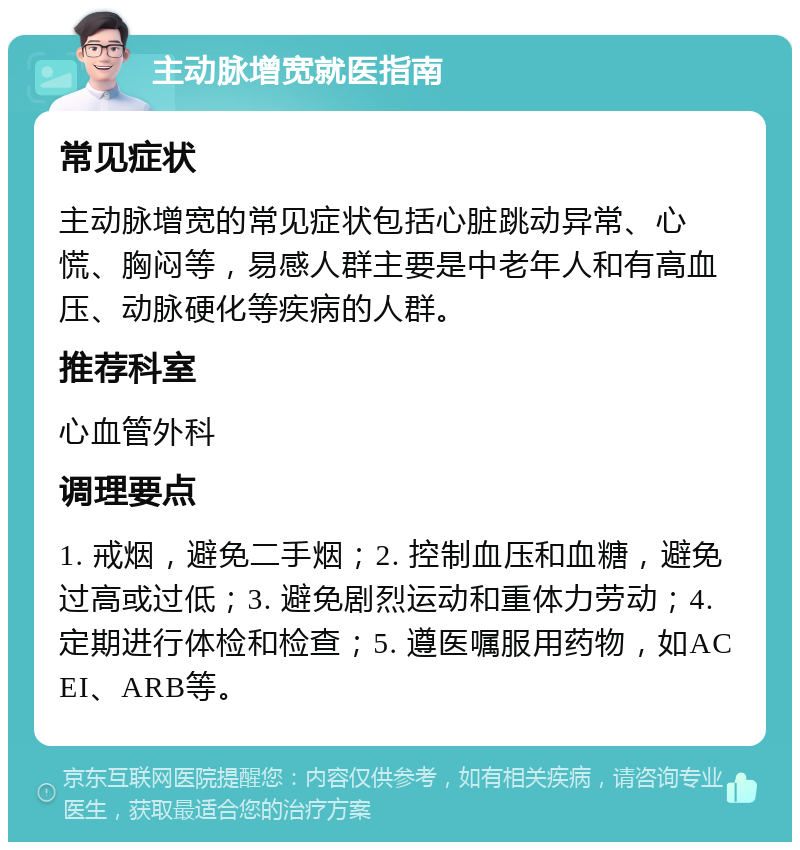 主动脉增宽就医指南 常见症状 主动脉增宽的常见症状包括心脏跳动异常、心慌、胸闷等，易感人群主要是中老年人和有高血压、动脉硬化等疾病的人群。 推荐科室 心血管外科 调理要点 1. 戒烟，避免二手烟；2. 控制血压和血糖，避免过高或过低；3. 避免剧烈运动和重体力劳动；4. 定期进行体检和检查；5. 遵医嘱服用药物，如ACEI、ARB等。