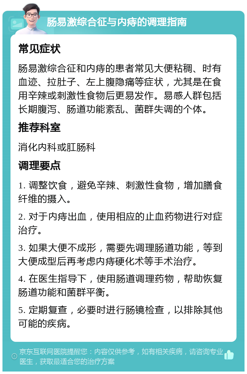 肠易激综合征与内痔的调理指南 常见症状 肠易激综合征和内痔的患者常见大便粘稠、时有血迹、拉肚子、左上腹隐痛等症状，尤其是在食用辛辣或刺激性食物后更易发作。易感人群包括长期腹泻、肠道功能紊乱、菌群失调的个体。 推荐科室 消化内科或肛肠科 调理要点 1. 调整饮食，避免辛辣、刺激性食物，增加膳食纤维的摄入。 2. 对于内痔出血，使用相应的止血药物进行对症治疗。 3. 如果大便不成形，需要先调理肠道功能，等到大便成型后再考虑内痔硬化术等手术治疗。 4. 在医生指导下，使用肠道调理药物，帮助恢复肠道功能和菌群平衡。 5. 定期复查，必要时进行肠镜检查，以排除其他可能的疾病。