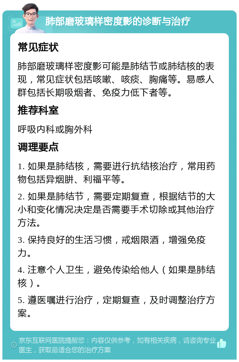 肺部磨玻璃样密度影的诊断与治疗 常见症状 肺部磨玻璃样密度影可能是肺结节或肺结核的表现，常见症状包括咳嗽、咳痰、胸痛等。易感人群包括长期吸烟者、免疫力低下者等。 推荐科室 呼吸内科或胸外科 调理要点 1. 如果是肺结核，需要进行抗结核治疗，常用药物包括异烟肼、利福平等。 2. 如果是肺结节，需要定期复查，根据结节的大小和变化情况决定是否需要手术切除或其他治疗方法。 3. 保持良好的生活习惯，戒烟限酒，增强免疫力。 4. 注意个人卫生，避免传染给他人（如果是肺结核）。 5. 遵医嘱进行治疗，定期复查，及时调整治疗方案。