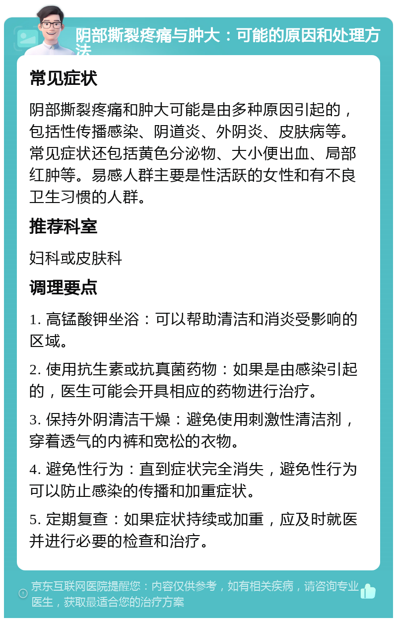 阴部撕裂疼痛与肿大：可能的原因和处理方法 常见症状 阴部撕裂疼痛和肿大可能是由多种原因引起的，包括性传播感染、阴道炎、外阴炎、皮肤病等。常见症状还包括黄色分泌物、大小便出血、局部红肿等。易感人群主要是性活跃的女性和有不良卫生习惯的人群。 推荐科室 妇科或皮肤科 调理要点 1. 高锰酸钾坐浴：可以帮助清洁和消炎受影响的区域。 2. 使用抗生素或抗真菌药物：如果是由感染引起的，医生可能会开具相应的药物进行治疗。 3. 保持外阴清洁干燥：避免使用刺激性清洁剂，穿着透气的内裤和宽松的衣物。 4. 避免性行为：直到症状完全消失，避免性行为可以防止感染的传播和加重症状。 5. 定期复查：如果症状持续或加重，应及时就医并进行必要的检查和治疗。