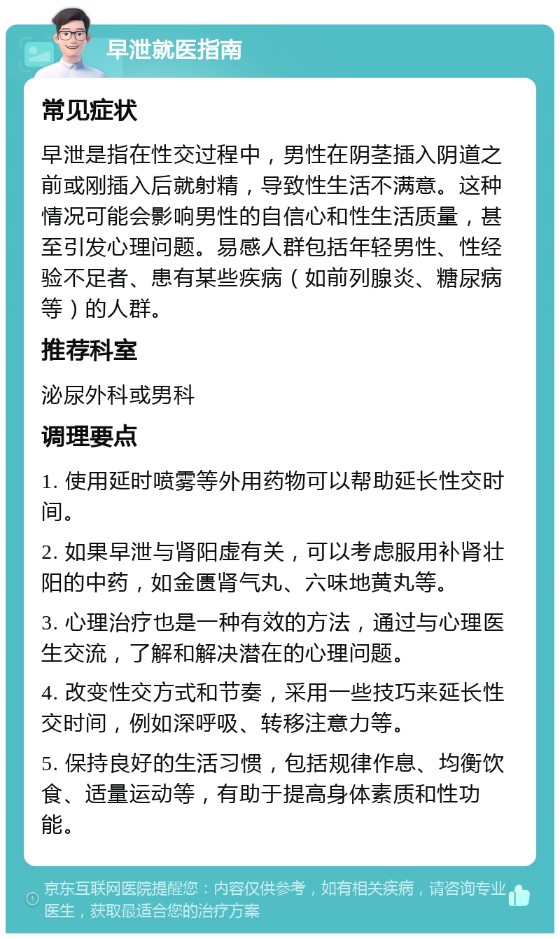 早泄就医指南 常见症状 早泄是指在性交过程中，男性在阴茎插入阴道之前或刚插入后就射精，导致性生活不满意。这种情况可能会影响男性的自信心和性生活质量，甚至引发心理问题。易感人群包括年轻男性、性经验不足者、患有某些疾病（如前列腺炎、糖尿病等）的人群。 推荐科室 泌尿外科或男科 调理要点 1. 使用延时喷雾等外用药物可以帮助延长性交时间。 2. 如果早泄与肾阳虚有关，可以考虑服用补肾壮阳的中药，如金匮肾气丸、六味地黄丸等。 3. 心理治疗也是一种有效的方法，通过与心理医生交流，了解和解决潜在的心理问题。 4. 改变性交方式和节奏，采用一些技巧来延长性交时间，例如深呼吸、转移注意力等。 5. 保持良好的生活习惯，包括规律作息、均衡饮食、适量运动等，有助于提高身体素质和性功能。