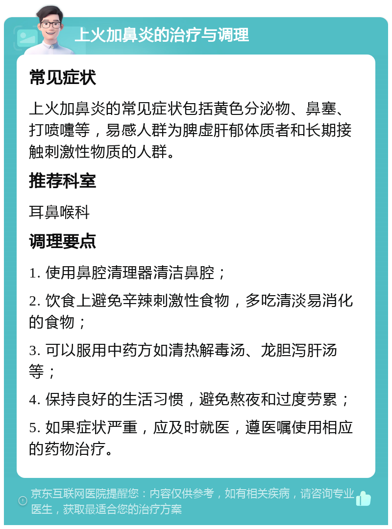 上火加鼻炎的治疗与调理 常见症状 上火加鼻炎的常见症状包括黄色分泌物、鼻塞、打喷嚏等，易感人群为脾虚肝郁体质者和长期接触刺激性物质的人群。 推荐科室 耳鼻喉科 调理要点 1. 使用鼻腔清理器清洁鼻腔； 2. 饮食上避免辛辣刺激性食物，多吃清淡易消化的食物； 3. 可以服用中药方如清热解毒汤、龙胆泻肝汤等； 4. 保持良好的生活习惯，避免熬夜和过度劳累； 5. 如果症状严重，应及时就医，遵医嘱使用相应的药物治疗。