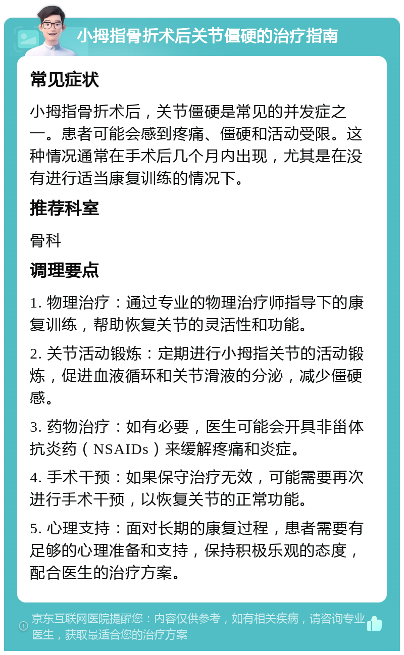 小拇指骨折术后关节僵硬的治疗指南 常见症状 小拇指骨折术后，关节僵硬是常见的并发症之一。患者可能会感到疼痛、僵硬和活动受限。这种情况通常在手术后几个月内出现，尤其是在没有进行适当康复训练的情况下。 推荐科室 骨科 调理要点 1. 物理治疗：通过专业的物理治疗师指导下的康复训练，帮助恢复关节的灵活性和功能。 2. 关节活动锻炼：定期进行小拇指关节的活动锻炼，促进血液循环和关节滑液的分泌，减少僵硬感。 3. 药物治疗：如有必要，医生可能会开具非甾体抗炎药（NSAIDs）来缓解疼痛和炎症。 4. 手术干预：如果保守治疗无效，可能需要再次进行手术干预，以恢复关节的正常功能。 5. 心理支持：面对长期的康复过程，患者需要有足够的心理准备和支持，保持积极乐观的态度，配合医生的治疗方案。