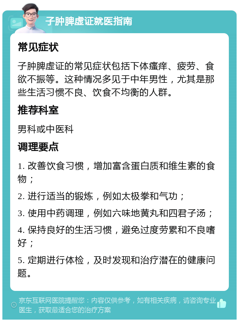 子肿脾虚证就医指南 常见症状 子肿脾虚证的常见症状包括下体瘙痒、疲劳、食欲不振等。这种情况多见于中年男性，尤其是那些生活习惯不良、饮食不均衡的人群。 推荐科室 男科或中医科 调理要点 1. 改善饮食习惯，增加富含蛋白质和维生素的食物； 2. 进行适当的锻炼，例如太极拳和气功； 3. 使用中药调理，例如六味地黄丸和四君子汤； 4. 保持良好的生活习惯，避免过度劳累和不良嗜好； 5. 定期进行体检，及时发现和治疗潜在的健康问题。