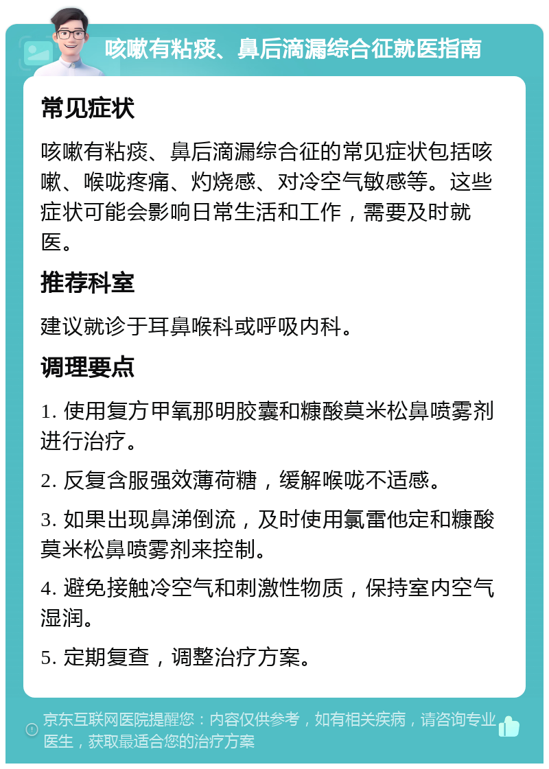 咳嗽有粘痰、鼻后滴漏综合征就医指南 常见症状 咳嗽有粘痰、鼻后滴漏综合征的常见症状包括咳嗽、喉咙疼痛、灼烧感、对冷空气敏感等。这些症状可能会影响日常生活和工作，需要及时就医。 推荐科室 建议就诊于耳鼻喉科或呼吸内科。 调理要点 1. 使用复方甲氧那明胶囊和糠酸莫米松鼻喷雾剂进行治疗。 2. 反复含服强效薄荷糖，缓解喉咙不适感。 3. 如果出现鼻涕倒流，及时使用氯雷他定和糠酸莫米松鼻喷雾剂来控制。 4. 避免接触冷空气和刺激性物质，保持室内空气湿润。 5. 定期复查，调整治疗方案。