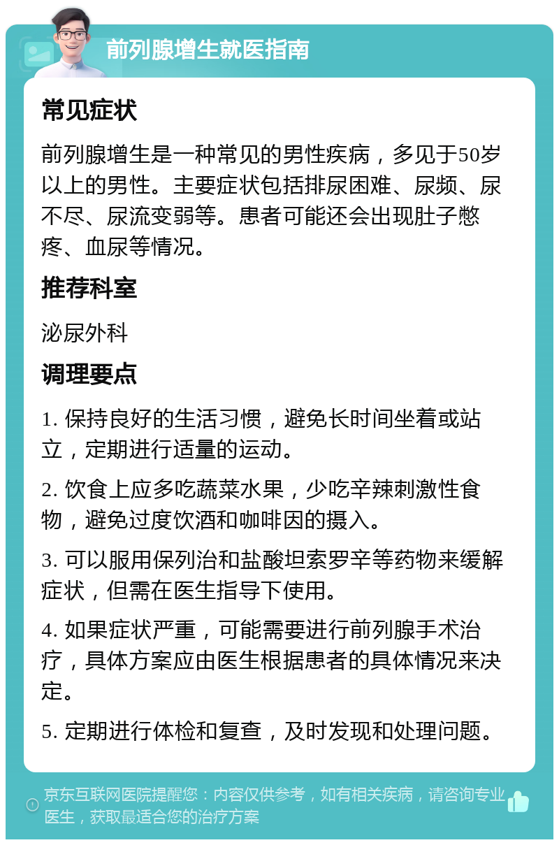 前列腺增生就医指南 常见症状 前列腺增生是一种常见的男性疾病，多见于50岁以上的男性。主要症状包括排尿困难、尿频、尿不尽、尿流变弱等。患者可能还会出现肚子憋疼、血尿等情况。 推荐科室 泌尿外科 调理要点 1. 保持良好的生活习惯，避免长时间坐着或站立，定期进行适量的运动。 2. 饮食上应多吃蔬菜水果，少吃辛辣刺激性食物，避免过度饮酒和咖啡因的摄入。 3. 可以服用保列治和盐酸坦索罗辛等药物来缓解症状，但需在医生指导下使用。 4. 如果症状严重，可能需要进行前列腺手术治疗，具体方案应由医生根据患者的具体情况来决定。 5. 定期进行体检和复查，及时发现和处理问题。