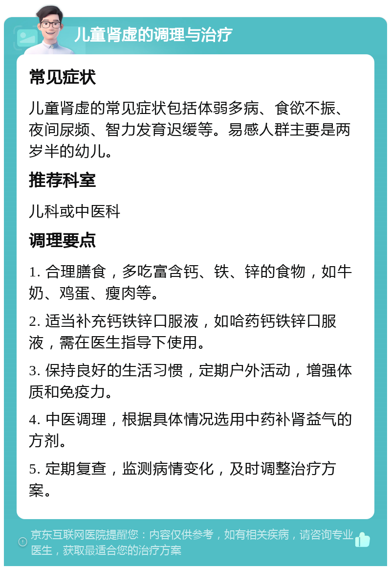 儿童肾虚的调理与治疗 常见症状 儿童肾虚的常见症状包括体弱多病、食欲不振、夜间尿频、智力发育迟缓等。易感人群主要是两岁半的幼儿。 推荐科室 儿科或中医科 调理要点 1. 合理膳食，多吃富含钙、铁、锌的食物，如牛奶、鸡蛋、瘦肉等。 2. 适当补充钙铁锌口服液，如哈药钙铁锌口服液，需在医生指导下使用。 3. 保持良好的生活习惯，定期户外活动，增强体质和免疫力。 4. 中医调理，根据具体情况选用中药补肾益气的方剂。 5. 定期复查，监测病情变化，及时调整治疗方案。