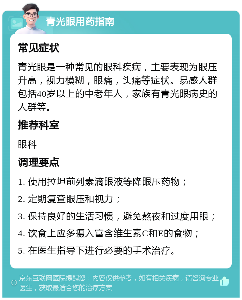 青光眼用药指南 常见症状 青光眼是一种常见的眼科疾病，主要表现为眼压升高，视力模糊，眼痛，头痛等症状。易感人群包括40岁以上的中老年人，家族有青光眼病史的人群等。 推荐科室 眼科 调理要点 1. 使用拉坦前列素滴眼液等降眼压药物； 2. 定期复查眼压和视力； 3. 保持良好的生活习惯，避免熬夜和过度用眼； 4. 饮食上应多摄入富含维生素C和E的食物； 5. 在医生指导下进行必要的手术治疗。