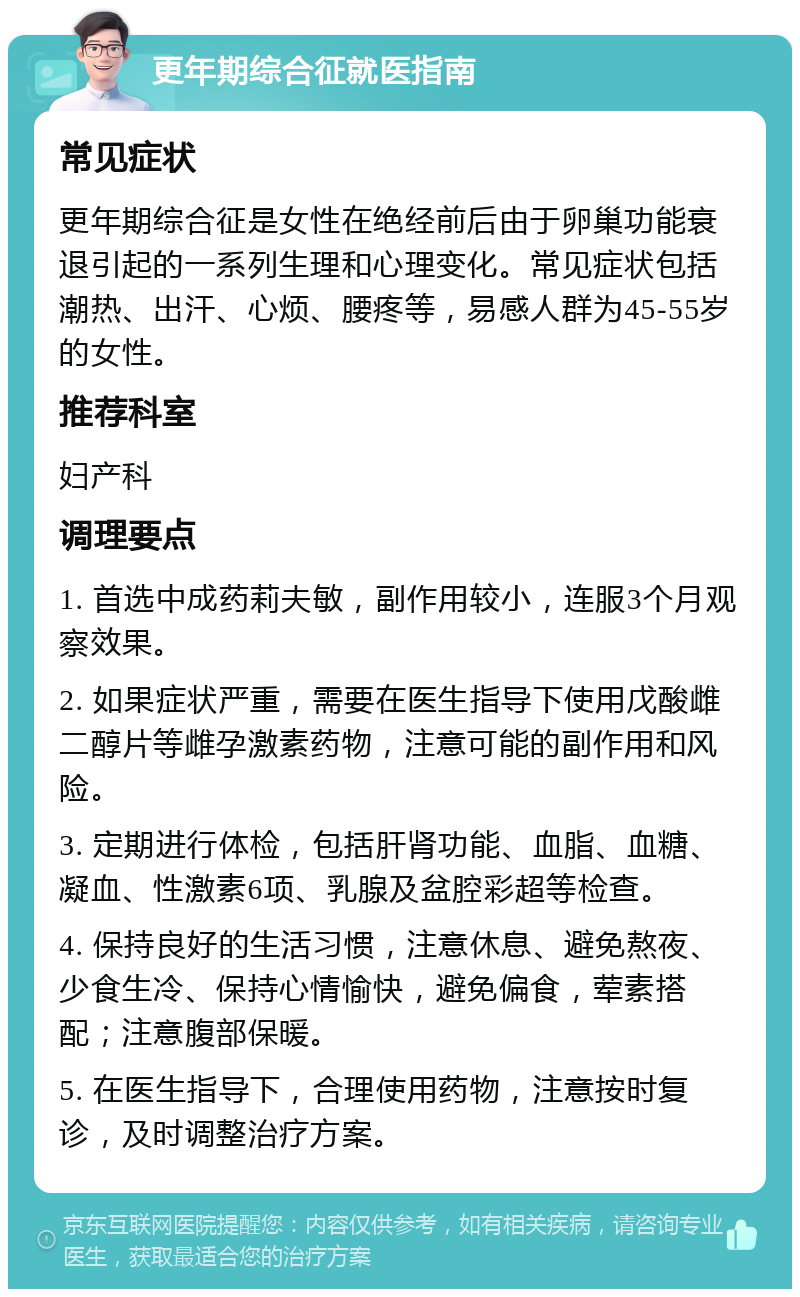 更年期综合征就医指南 常见症状 更年期综合征是女性在绝经前后由于卵巢功能衰退引起的一系列生理和心理变化。常见症状包括潮热、出汗、心烦、腰疼等，易感人群为45-55岁的女性。 推荐科室 妇产科 调理要点 1. 首选中成药莉夫敏，副作用较小，连服3个月观察效果。 2. 如果症状严重，需要在医生指导下使用戊酸雌二醇片等雌孕激素药物，注意可能的副作用和风险。 3. 定期进行体检，包括肝肾功能、血脂、血糖、凝血、性激素6项、乳腺及盆腔彩超等检查。 4. 保持良好的生活习惯，注意休息、避免熬夜、少食生冷、保持心情愉快，避免偏食，荤素搭配；注意腹部保暖。 5. 在医生指导下，合理使用药物，注意按时复诊，及时调整治疗方案。