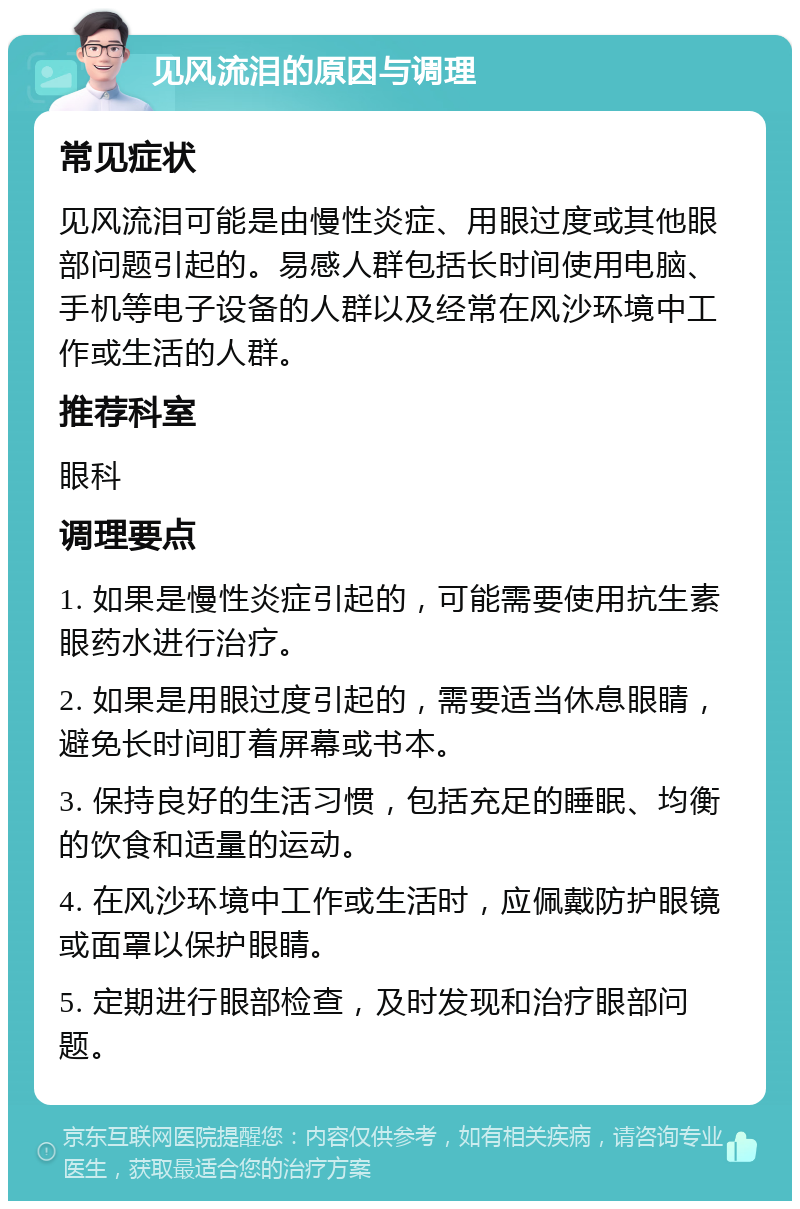 见风流泪的原因与调理 常见症状 见风流泪可能是由慢性炎症、用眼过度或其他眼部问题引起的。易感人群包括长时间使用电脑、手机等电子设备的人群以及经常在风沙环境中工作或生活的人群。 推荐科室 眼科 调理要点 1. 如果是慢性炎症引起的，可能需要使用抗生素眼药水进行治疗。 2. 如果是用眼过度引起的，需要适当休息眼睛，避免长时间盯着屏幕或书本。 3. 保持良好的生活习惯，包括充足的睡眠、均衡的饮食和适量的运动。 4. 在风沙环境中工作或生活时，应佩戴防护眼镜或面罩以保护眼睛。 5. 定期进行眼部检查，及时发现和治疗眼部问题。