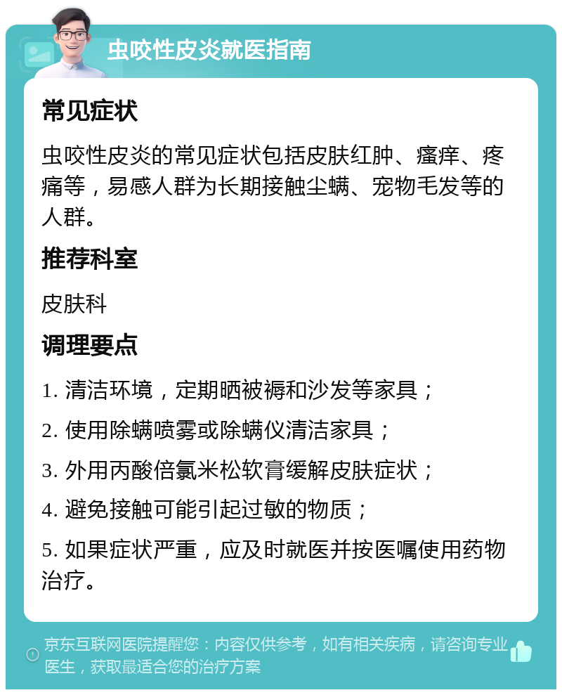 虫咬性皮炎就医指南 常见症状 虫咬性皮炎的常见症状包括皮肤红肿、瘙痒、疼痛等，易感人群为长期接触尘螨、宠物毛发等的人群。 推荐科室 皮肤科 调理要点 1. 清洁环境，定期晒被褥和沙发等家具； 2. 使用除螨喷雾或除螨仪清洁家具； 3. 外用丙酸倍氯米松软膏缓解皮肤症状； 4. 避免接触可能引起过敏的物质； 5. 如果症状严重，应及时就医并按医嘱使用药物治疗。