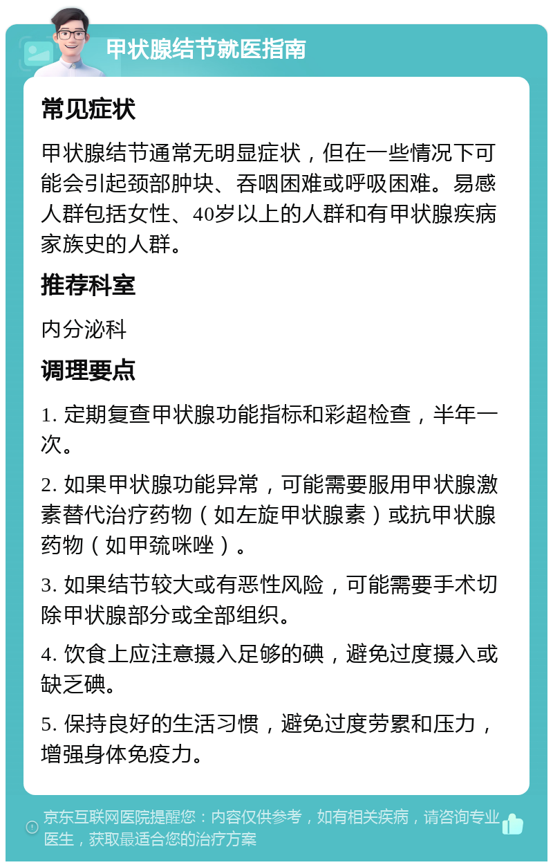 甲状腺结节就医指南 常见症状 甲状腺结节通常无明显症状，但在一些情况下可能会引起颈部肿块、吞咽困难或呼吸困难。易感人群包括女性、40岁以上的人群和有甲状腺疾病家族史的人群。 推荐科室 内分泌科 调理要点 1. 定期复查甲状腺功能指标和彩超检查，半年一次。 2. 如果甲状腺功能异常，可能需要服用甲状腺激素替代治疗药物（如左旋甲状腺素）或抗甲状腺药物（如甲巯咪唑）。 3. 如果结节较大或有恶性风险，可能需要手术切除甲状腺部分或全部组织。 4. 饮食上应注意摄入足够的碘，避免过度摄入或缺乏碘。 5. 保持良好的生活习惯，避免过度劳累和压力，增强身体免疫力。