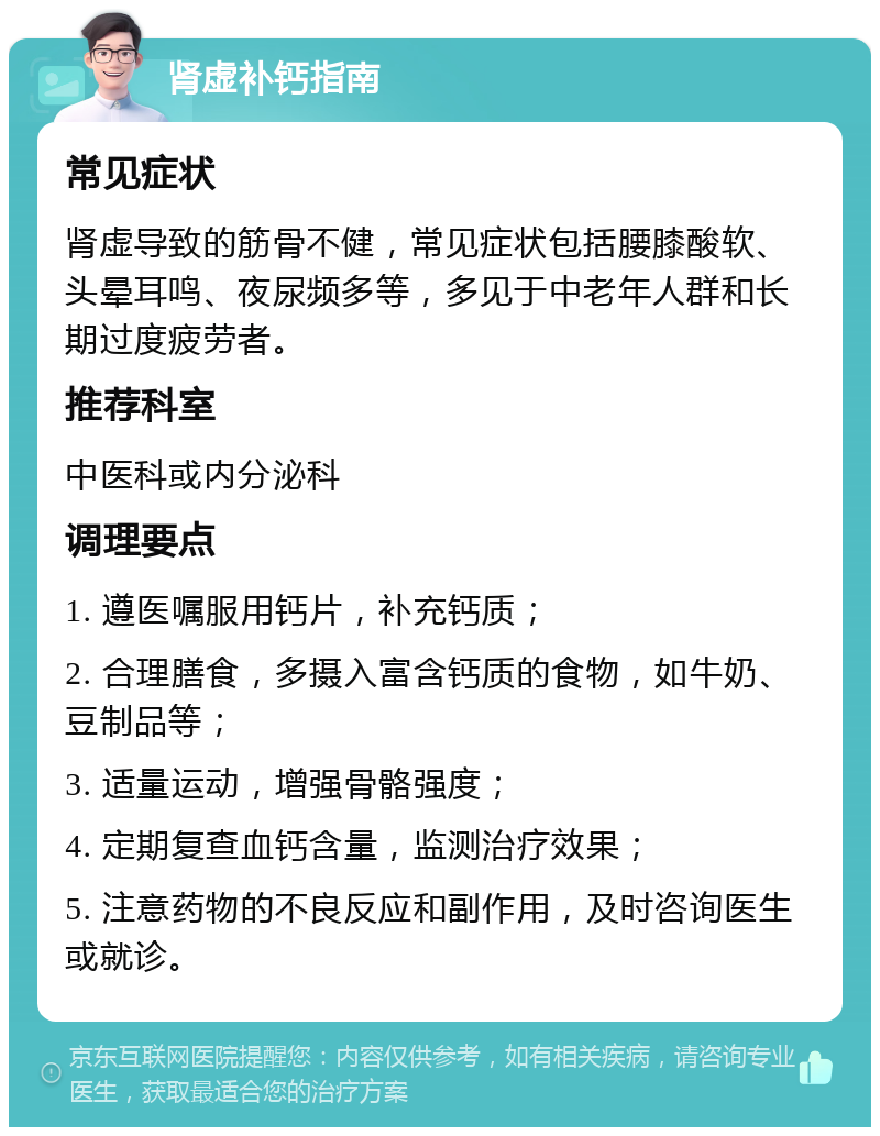 肾虚补钙指南 常见症状 肾虚导致的筋骨不健，常见症状包括腰膝酸软、头晕耳鸣、夜尿频多等，多见于中老年人群和长期过度疲劳者。 推荐科室 中医科或内分泌科 调理要点 1. 遵医嘱服用钙片，补充钙质； 2. 合理膳食，多摄入富含钙质的食物，如牛奶、豆制品等； 3. 适量运动，增强骨骼强度； 4. 定期复查血钙含量，监测治疗效果； 5. 注意药物的不良反应和副作用，及时咨询医生或就诊。