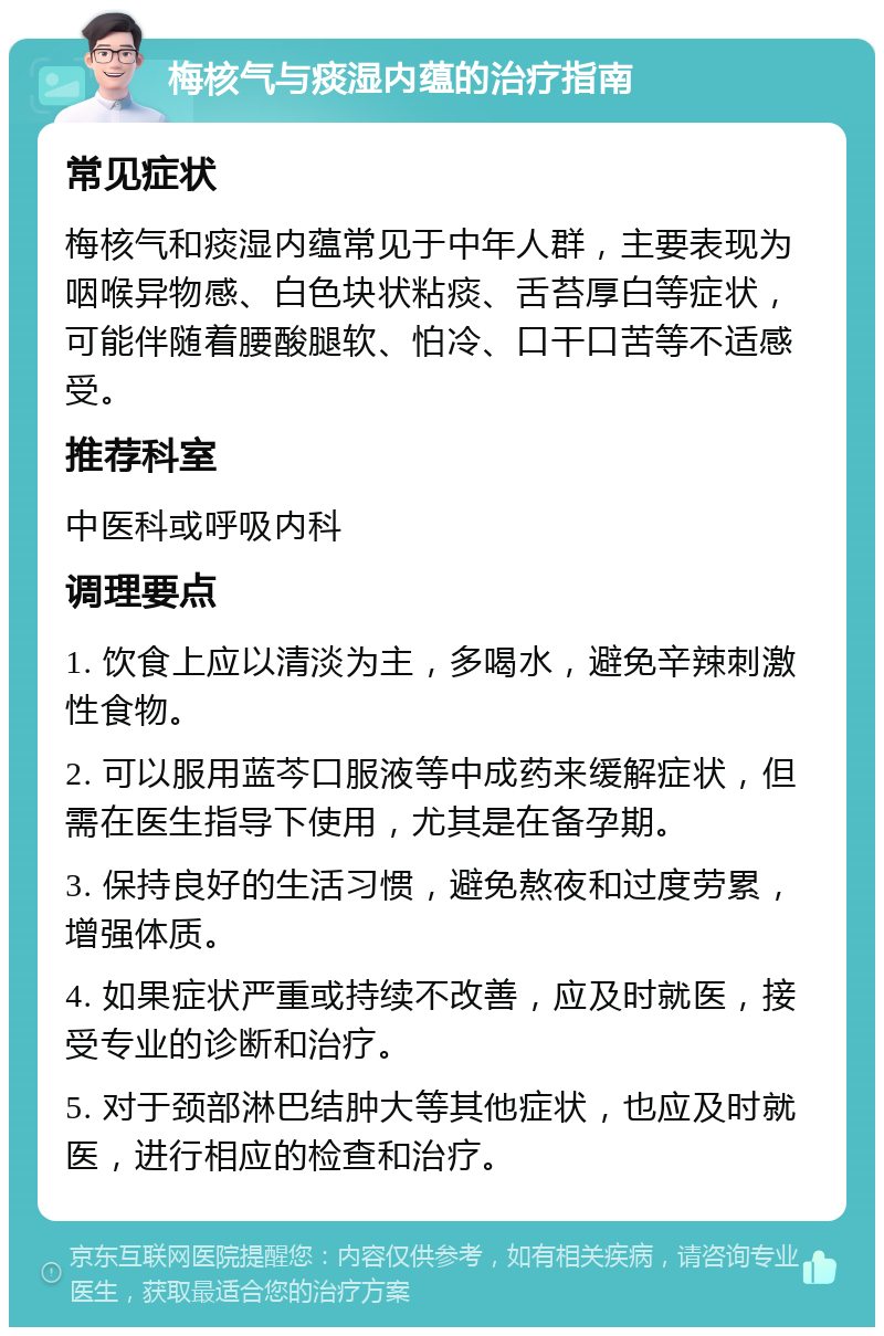 梅核气与痰湿内蕴的治疗指南 常见症状 梅核气和痰湿内蕴常见于中年人群，主要表现为咽喉异物感、白色块状粘痰、舌苔厚白等症状，可能伴随着腰酸腿软、怕冷、口干口苦等不适感受。 推荐科室 中医科或呼吸内科 调理要点 1. 饮食上应以清淡为主，多喝水，避免辛辣刺激性食物。 2. 可以服用蓝芩口服液等中成药来缓解症状，但需在医生指导下使用，尤其是在备孕期。 3. 保持良好的生活习惯，避免熬夜和过度劳累，增强体质。 4. 如果症状严重或持续不改善，应及时就医，接受专业的诊断和治疗。 5. 对于颈部淋巴结肿大等其他症状，也应及时就医，进行相应的检查和治疗。