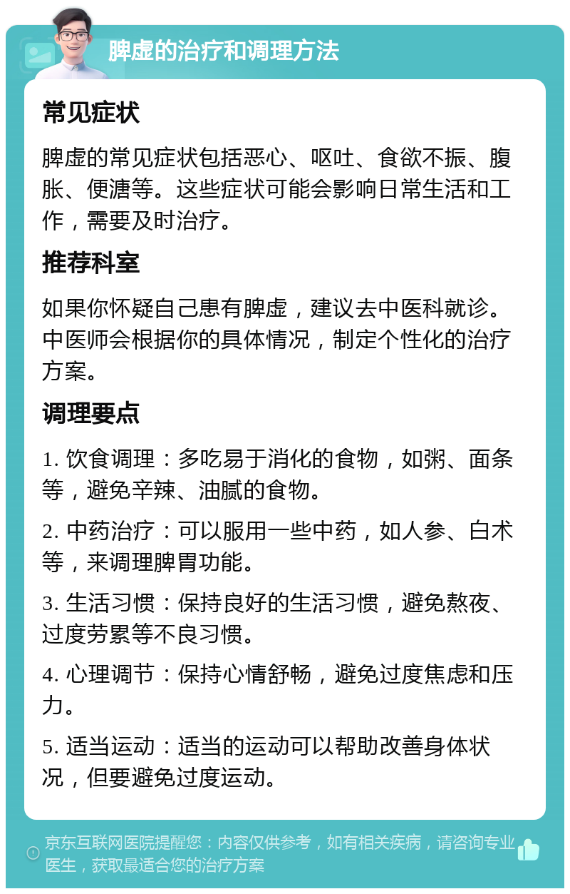 脾虚的治疗和调理方法 常见症状 脾虚的常见症状包括恶心、呕吐、食欲不振、腹胀、便溏等。这些症状可能会影响日常生活和工作，需要及时治疗。 推荐科室 如果你怀疑自己患有脾虚，建议去中医科就诊。中医师会根据你的具体情况，制定个性化的治疗方案。 调理要点 1. 饮食调理：多吃易于消化的食物，如粥、面条等，避免辛辣、油腻的食物。 2. 中药治疗：可以服用一些中药，如人参、白术等，来调理脾胃功能。 3. 生活习惯：保持良好的生活习惯，避免熬夜、过度劳累等不良习惯。 4. 心理调节：保持心情舒畅，避免过度焦虑和压力。 5. 适当运动：适当的运动可以帮助改善身体状况，但要避免过度运动。