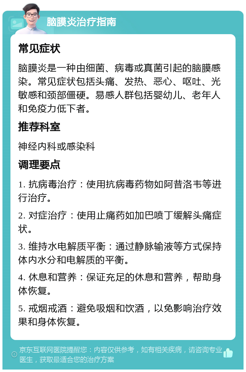 脑膜炎治疗指南 常见症状 脑膜炎是一种由细菌、病毒或真菌引起的脑膜感染。常见症状包括头痛、发热、恶心、呕吐、光敏感和颈部僵硬。易感人群包括婴幼儿、老年人和免疫力低下者。 推荐科室 神经内科或感染科 调理要点 1. 抗病毒治疗：使用抗病毒药物如阿昔洛韦等进行治疗。 2. 对症治疗：使用止痛药如加巴喷丁缓解头痛症状。 3. 维持水电解质平衡：通过静脉输液等方式保持体内水分和电解质的平衡。 4. 休息和营养：保证充足的休息和营养，帮助身体恢复。 5. 戒烟戒酒：避免吸烟和饮酒，以免影响治疗效果和身体恢复。