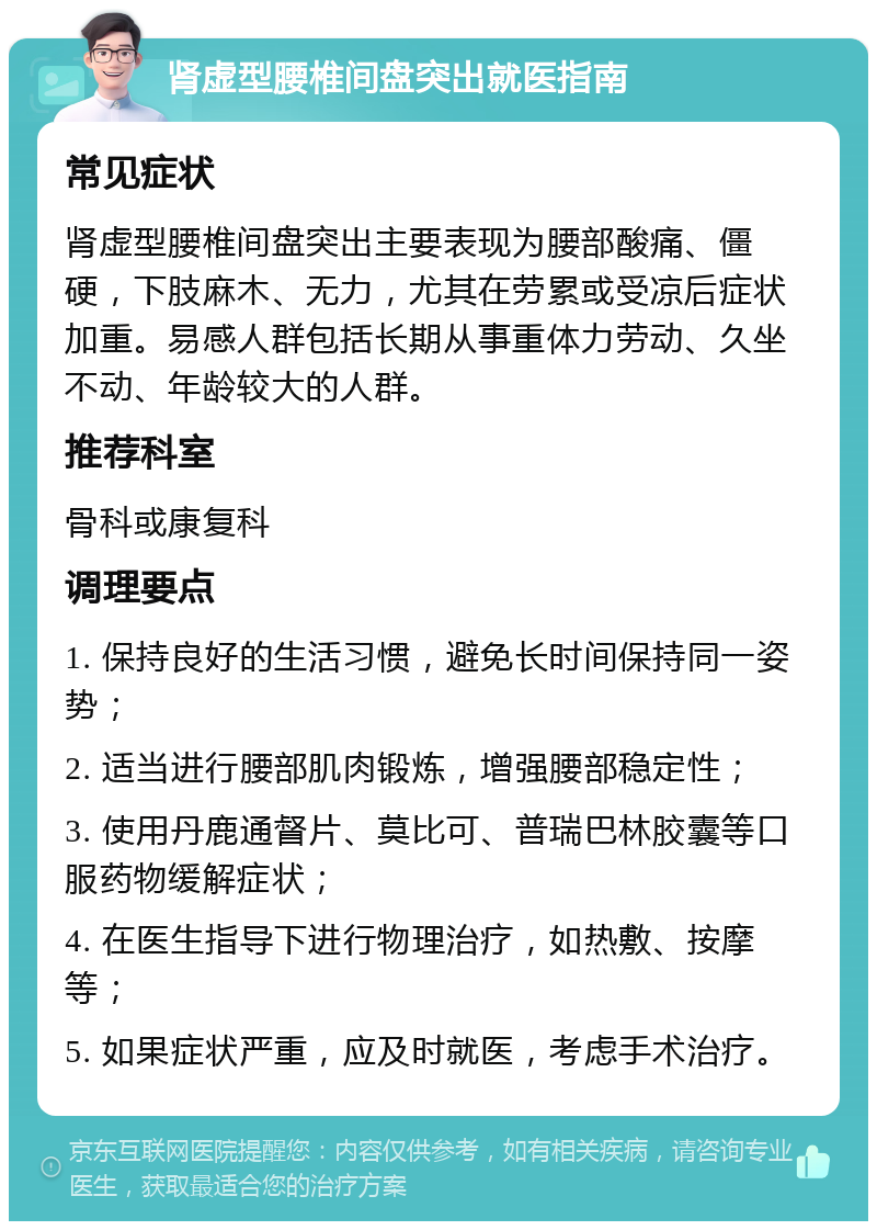 肾虚型腰椎间盘突出就医指南 常见症状 肾虚型腰椎间盘突出主要表现为腰部酸痛、僵硬，下肢麻木、无力，尤其在劳累或受凉后症状加重。易感人群包括长期从事重体力劳动、久坐不动、年龄较大的人群。 推荐科室 骨科或康复科 调理要点 1. 保持良好的生活习惯，避免长时间保持同一姿势； 2. 适当进行腰部肌肉锻炼，增强腰部稳定性； 3. 使用丹鹿通督片、莫比可、普瑞巴林胶囊等口服药物缓解症状； 4. 在医生指导下进行物理治疗，如热敷、按摩等； 5. 如果症状严重，应及时就医，考虑手术治疗。